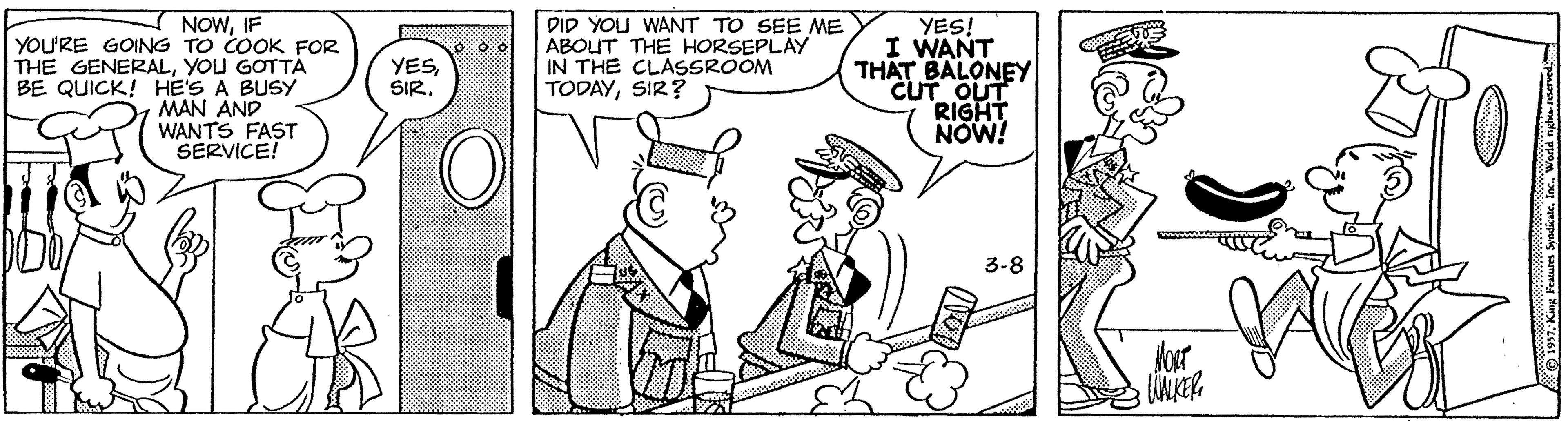 Rectangle OCR: NOWIF YOU'RE GOING TO COOK FOR THE GENERALYOU GOTTA BE QUICK! HE'S A BUSY MAN AND WANTS FAST SERVICE! DID YOU WANT TO SEE ME ABOUT THE HORSEPLAY IN THE CLASSROOM TODAYSIR? YES! I WANT THAT BALONEY CUT OUT RIGHT NOW! YESSIR. 3-8 Jorr O197inc. World nghs teerved NOWIF YOU'RE GOING TO COOK FOR THE GENERALYOU GOTTA BE QUICK! HE'S A BUSY MAN AND WANTS FAST SERVICE! DID YOU WANT TO SEE ME ABOUT THE HORSEPLAY IN THE CLASSROOM TODAYSIR? YES! I WANT THAT BALONEY CUT OUT RIGHT NOW! YESSIR. 3-8 Jorr O197King Feaurs Syndiaeinc. World nghs teerved