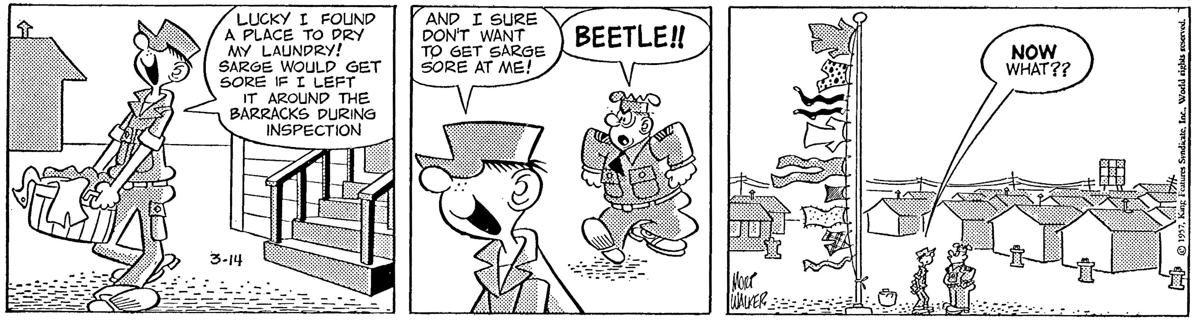 Fiction OCR: LUCKY I FOUND A PLACE TO DRY MY LAUNDRY! SARGE WOULD GET SORE IF I LEFT AND I SURE DON'T WANT TO GET SARGE SORE AT ME! BEETLE! NOW WHAT?? IT AROUND THE BARRACKS DURING INSPECTION 3-14 LUCKY I FOUND A PLACE TO DRY MY LAUNDRY! SARGE WOULD GET SORE IF I LEFT AND I SURE DON'T WANT TO GET SARGE SORE AT ME! BEETLE! NOW WHAT?? IT AROUND THE BARRACKS DURING INSPECTION 3-14