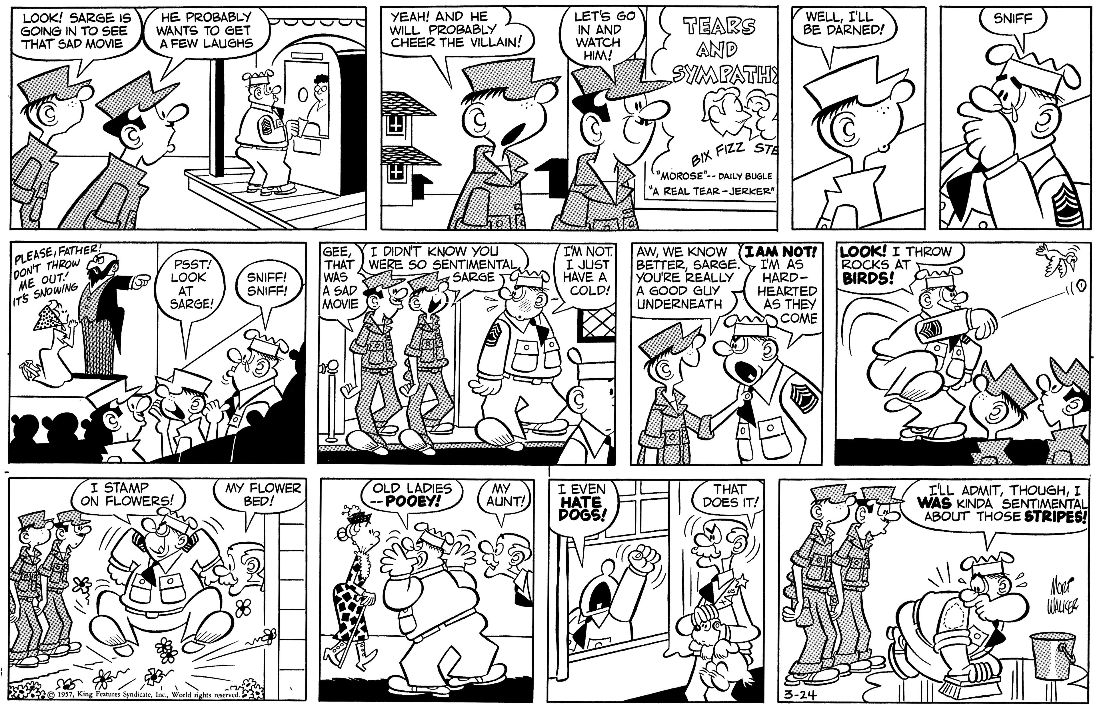 Cartoon OCR: HE PROBABLY WANTS TO GET A FEW LAUGHS YEAH! AND HE WILL PROBABLY CHEER THE VILLAIN! LET'S GO IN AND WATCH HIM! LOOK! SARGE IS GOING IN TO SEE THAT SAD MOVIE WELLI'LL BE DARNED! SNIFF TEARS AND SYMPATH FIZZ STE BIX "MOROSE".- DAILY BUGLE "A REAL TEAR-JERKER PLEASEFATHER DON'T THROW ME OUT ITS SNOWING AWWE KNOW (IAM NOT! I'M AS HARD- HEARTED AS THEY COME LOOK! I THROW ROCKS AT BIRDS! I DIDNT KNOW YOU PSST LOOK AT SARGE! GEETHAT WERE SO SENTIMENTAL WAS A SAD MOVIE IM NOT I JUST HAVE A COLD! BETTERSARGE. YOU'RE REALLY A GOOD GUY UNDERNEATH SARGE TG SNIFF! SNIFF! I STAMP ON FLOWERS! MY FLOWER BED! OLD LADIES POOEY! MY AUNT! EVEN HATE POGS! THAT DOES IT! ILL ADMITI WAS KINDA SENTIMENTAL ABOUT THOSE STRIPES! 3-24 HE PROBABLY WANTS TO GET A FEW LAUGHS YEAH! AND HE WILL PROBABLY CHEER THE VILLAIN! LET'S GO IN AND WATCH HIM! LOOK! SARGE IS GOING IN TO SEE THAT SAD MOVIE WELLI'LL BE DARNED! SNIFF TEARS AND SYMPATH FIZZ STE BIX "MOROSE".- DAILY BUGLE "A REAL TEAR-JERKER PLEASEFATHER DON'T THROW ME OUT ITS SNOWING AWWE KNOW (IAM NOT! I'M AS HARD- HEARTED AS THEY COME LOOK! I THROW ROCKS AT BIRDS! I DIDNT KNOW YOU PSST LOOK AT SARGE! GEETHAT WERE SO SENTIMENTAL WAS A SAD MOVIE IM NOT I JUST HAVE A COLD! BETTERSARGE. YOU'RE REALLY A GOOD GUY UNDERNEATH SARGE TG SNIFF! SNIFF! I STAMP ON FLOWERS! MY FLOWER BED! OLD LADIES POOEY! MY AUNT! EVEN HATE POGS! THAT DOES IT! ILL ADMITI WAS KINDA SENTIMENTAL ABOUT THOSE STRIPES! 3-24