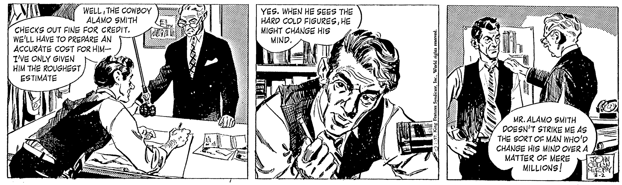 Comic book OCR: WELLTHE COWBOY ALAMO SMITH CHECKS OUT FINE FOR CREDIT. WE'LL HAVE TO PREPARE AN ACCURATE COST FOR HIM- YES. WHEN HE SEES THE HARD COLD FIGURESHE MIGHT CHANGE HIS MIND. I'VE ONLY GIVEN HIM THE ROUGHEST ESTIMATE MR. ALAMO SMITH DOESN'T STRIKE ME AS THE SORT OF MAN WHO'D CHANGE HIS MIND OVER A MATTER OF MERE MILLIONS! Features SyndicateIn. World righes reserved. WELLTHE COWBOY ALAMO SMITH CHECKS OUT FINE FOR CREDIT. WE'LL HAVE TO PREPARE AN ACCURATE COST FOR HIM- YES. WHEN HE SEES THE HARD COLD FIGURESHE MIGHT CHANGE HIS MIND. I'VE ONLY GIVEN HIM THE ROUGHEST ESTIMATE MR. ALAMO SMITH DOESN'T STRIKE ME AS THE SORT OF MAN WHO'D CHANGE HIS MIND OVER A MATTER OF MERE MILLIONS! Features SyndicateIn. World righes reserved.