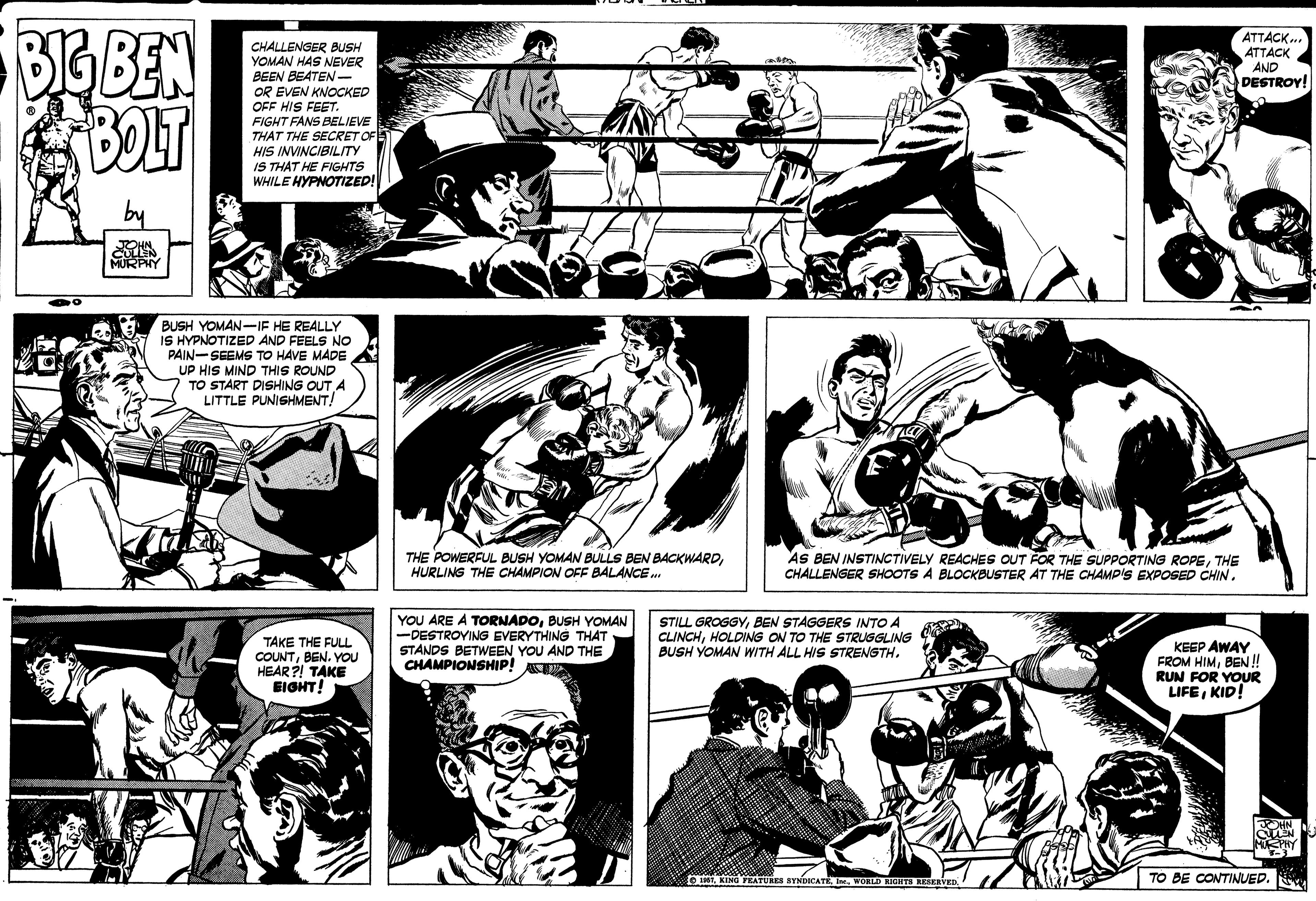 Line OCR: DG BEN BOLT ATTACK.. ATTACK AND DESTROY! CHALLENGER BUSH YOMAN HAS NEVER BEEN BEATEN- OR EVEN KNOCKED OFF HIS FEET. FIGHT FANS BELIEVE THAT THE SECRET OF HIS INVINCIBILITY IS THAT HE FIGHTS WHILE HYPNOTIZED! JOHN MURPHY BUSH YOMAN-IF HE REALLY IS HYPNOTIZED AND FEELS NO PAIN-SEEMS TO HAVE MADE UP HIS MIND THIS ROUND TO START DISHING OUT A LITTLE PUNISHMENT! THE POWERFUL BUSH YOMAN BULLS BEN BACKWARDHURLING THE CHAMPION OFF BALANCE. AS BEN INSTINCTIVELY REACHES OUT FOR THE SUPPORTING ROPETHE CHALLENGER SHOOTS A BLOCKBUSTER AT THE CHAMP'S EXPOSED CHIN. TAKE THE FULL COUNTBEN. YOU HEAR ?! TAKE EIGHT! YOU ARE A TORNADOBUSH YOMAN -DESTROYING EVERYTHING THAT STANDS BETWEEN YOU AND THE CHAMPIONSHIP! STILL GROGGYBEN STAGGERS INTO A CLINCHHOLDING ON TO THE STRUGGLING BUSH YOMAN WITH ALL HIS STRENGTH. KEEP AWAY FROM HIMBEN ! RUN FOR YOUR LIFEKID! t sYNDICATE In. WORLD RIGHTI RESERVED TO BE CONTINUED. DG BEN BOLT ATTACK.. ATTACK AND DESTROY! CHALLENGER BUSH YOMAN HAS NEVER BEEN BEATEN- OR EVEN KNOCKED OFF HIS FEET. FIGHT FANS BELIEVE THAT THE SECRET OF HIS INVINCIBILITY IS THAT HE FIGHTS WHILE HYPNOTIZED! JOHN MURPHY BUSH YOMAN-IF HE REALLY IS HYPNOTIZED AND FEELS NO PAIN-SEEMS TO HAVE MADE UP HIS MIND THIS ROUND TO START DISHING OUT A LITTLE PUNISHMENT! THE POWERFUL BUSH YOMAN BULLS BEN BACKWARDHURLING THE CHAMPION OFF BALANCE. AS BEN INSTINCTIVELY REACHES OUT FOR THE SUPPORTING ROPETHE CHALLENGER SHOOTS A BLOCKBUSTER AT THE CHAMP'S EXPOSED CHIN. TAKE THE FULL COUNTBEN. YOU HEAR ?! TAKE EIGHT! YOU ARE A TORNADOBUSH YOMAN -DESTROYING EVERYTHING THAT STANDS BETWEEN YOU AND THE CHAMPIONSHIP! STILL GROGGYBEN STAGGERS INTO A CLINCHHOLDING ON TO THE STRUGGLING BUSH YOMAN WITH ALL HIS STRENGTH. KEEP AWAY FROM HIMBEN ! RUN FOR YOUR LIFEKID! t sYNDICATE In. WORLD RIGHTI RESERVED TO BE CONTINUED.