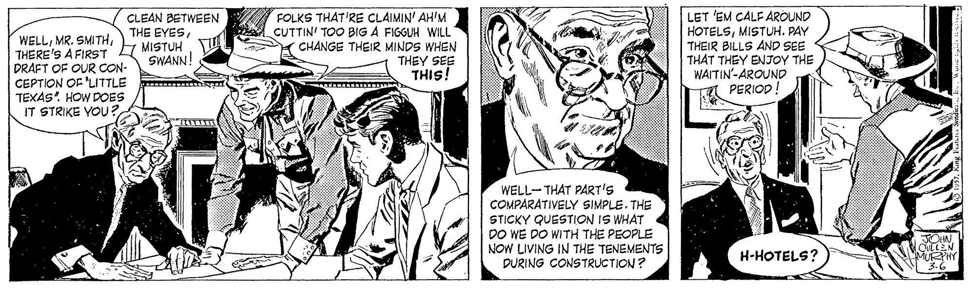 Font OCR: FOLKS THAT'RE CLAIMIN' AH'M CUTTIN' TOO BIG A FIGGUH WILL Y CHANGE THEIR MINDS WHEN THEY SEE THIS! LET 'EM CALF AROUND HOTELSMISTUH. PAY THEIR BILLS AND SEE THAT THEY ENJOY THE WAITIN'-AROUND PERIOD! CLEAN BETWEEN THE EYESTHERE'S A FIRST A MISTUH DRAFT OF OUR CON- CEPTION OF 'LITTLE TEXAS. HOW DOES IT STRIKE YOU? SWANN! WELL-THAT PART'S COMPARATIVELY SIMPLE. THE STICKY QUESTION IS WHAT DO WE DO WITH THE PEOPLE NOW LIVING IN THE TENEMENTS DURING CONSTRUCTION? H-HOTELS? FOLKS THAT'RE CLAIMIN' AH'M CUTTIN' TOO BIG A FIGGUH WILL Y CHANGE THEIR MINDS WHEN THEY SEE THIS! LET 'EM CALF AROUND HOTELSMISTUH. PAY THEIR BILLS AND SEE THAT THEY ENJOY THE WAITIN'-AROUND PERIOD! CLEAN BETWEEN THE EYESMR. SMITHTHERE'S A FIRST A MISTUH DRAFT OF OUR CON- CEPTION OF 'LITTLE TEXAS. HOW DOES IT STRIKE YOU? SWANN! WELL-THAT PART'S COMPARATIVELY SIMPLE. THE STICKY QUESTION IS WHAT DO WE DO WITH THE PEOPLE NOW LIVING IN THE TENEMENTS DURING CONSTRUCTION? H-HOTELS?