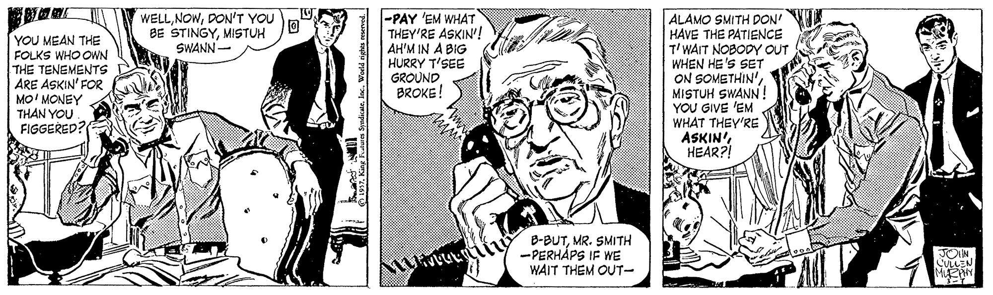 Art OCR: YOU MEAN THE FOLKS WHO OWN THE TENEMENTS ARE ASKIN' FOR MO' MONEY THAN YOU FIGGERED? WELLDON'T YOU BE STINGYMISTUH SWANN- -PAY 'EM WHAT THEY'RE ASKIN'! AH'M IN A BIG HURRY T'SEE GROUND BROKE! ALAMO SMITH DON' HAVE THE PATIENCE T'WAIT NOBODY OUT WHEN HE'S SET ON SOMETHIN'MISTUH SWANN! YOU GIVE 'EM WHAT THEY'RE ASKIN'HEAR?! B-BUTMR. SMITH -PERHÅPS IF WE WAIT THEM OUT- SyndicateInc. World rights eserved. YOU MEAN THE FOLKS WHO OWN THE TENEMENTS ARE ASKIN' FOR MO' MONEY THAN YOU FIGGERED? WELLDON'T YOU BE STINGYMISTUH SWANN- -PAY 'EM WHAT THEY'RE ASKIN'! AH'M IN A BIG HURRY T'SEE GROUND BROKE! ALAMO SMITH DON' HAVE THE PATIENCE T'WAIT NOBODY OUT WHEN HE'S SET ON SOMETHIN'MISTUH SWANN! YOU GIVE 'EM WHAT THEY'RE ASKIN'HEAR?! B-BUTMR. SMITH -PERHÅPS IF WE WAIT THEM OUT- SyndicateInc. World rights eserved.