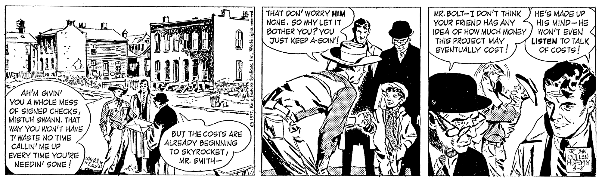 Art OCR: THAT DON' WORRY HIM NONE. SO WHY LET IT BOTHER YOU? YOU JUST KEEP A-GOIN'! MR. BOLT-I DON'T THINK YOUR FRIEND HAS ANY IDEA OF HOW MUCH MONEY THIS PROJECT MAY EVENTUALLY COST! HE'S MADE UP HIS MIND-HE WON'T EVEN LISTEN TO TALK OF COSTS! AH'M GIVIN' YOU A WHOLE MESS OF SIGNED CHECKSMISTUH SWANN. THAT WAY YOU WON'T HAVE T' WASTE NO TIME CALLIN' ME UP EVERY TIME YOU'RE NEEDIN' SOME ! BUT THE COSTS ARE ALREADY BEGINNING TO SKYROCKET MR. SMITH- CULLEN MUEMY 3-8 King Teature SndicateWorld rights reserved THAT DON' WORRY HIM NONE. SO WHY LET IT BOTHER YOU? YOU JUST KEEP A-GOIN'! MR. BOLT-I DON'T THINK YOUR FRIEND HAS ANY IDEA OF HOW MUCH MONEY THIS PROJECT MAY EVENTUALLY COST! HE'S MADE UP HIS MIND-HE WON'T EVEN LISTEN TO TALK OF COSTS! AH'M GIVIN' YOU A WHOLE MESS OF SIGNED CHECKSMISTUH SWANN. THAT WAY YOU WON'T HAVE T' WASTE NO TIME CALLIN' ME UP EVERY TIME YOU'RE NEEDIN' SOME ! BUT THE COSTS ARE ALREADY BEGINNING TO SKYROCKET MR. SMITH- CULLEN MUEMY 3-8 King Teature SndicateWorld rights reserved