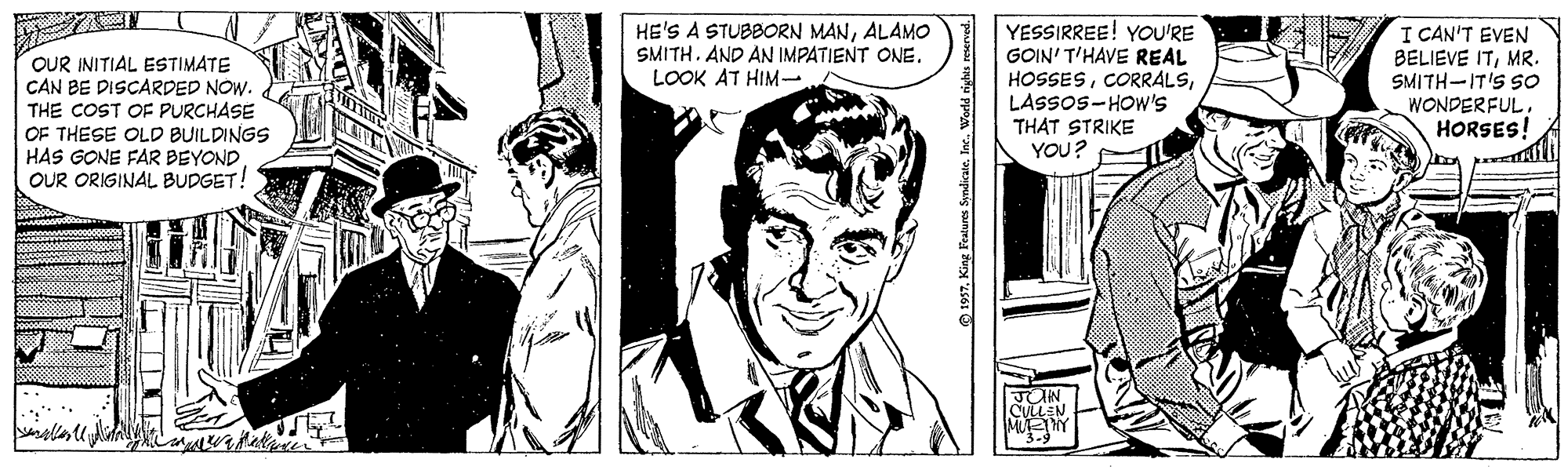 Cartoon OCR: HE'S A STUBBORN MANALAMO SMITH. AND AN IMPATIENT ONE. LOOK AT HIM- OUR INITIAL ESTIMATE CAN BE DISCARDED NOW. THE COST OF PURCHASE OF THESE OLD BUILDINGS HAS GONE FAR BEYOND OUR ORIGINAL BUDGET! YESSIRREE! YOU'RE GOIN' T'HAVE REAL HOSSESLASSOS-HOW'S THAT STRIKE YOU? I CAN'T EVEN BELIEVE ITMR. SMITH-IT'S SO WONDERFUL. HORSES! 1957King Features Syndicate. Inc. World righis re HE'S A STUBBORN MANALAMO SMITH. AND AN IMPATIENT ONE. LOOK AT HIM- OUR INITIAL ESTIMATE CAN BE DISCARDED NOW. THE COST OF PURCHASE OF THESE OLD BUILDINGS HAS GONE FAR BEYOND OUR ORIGINAL BUDGET! YESSIRREE! YOU'RE GOIN' T'HAVE REAL HOSSESLASSOS-HOW'S THAT STRIKE YOU? I CAN'T EVEN BELIEVE ITMR. SMITH-IT'S SO WONDERFUL. HORSES! 1957King Features Syndicate. Inc. World righis re