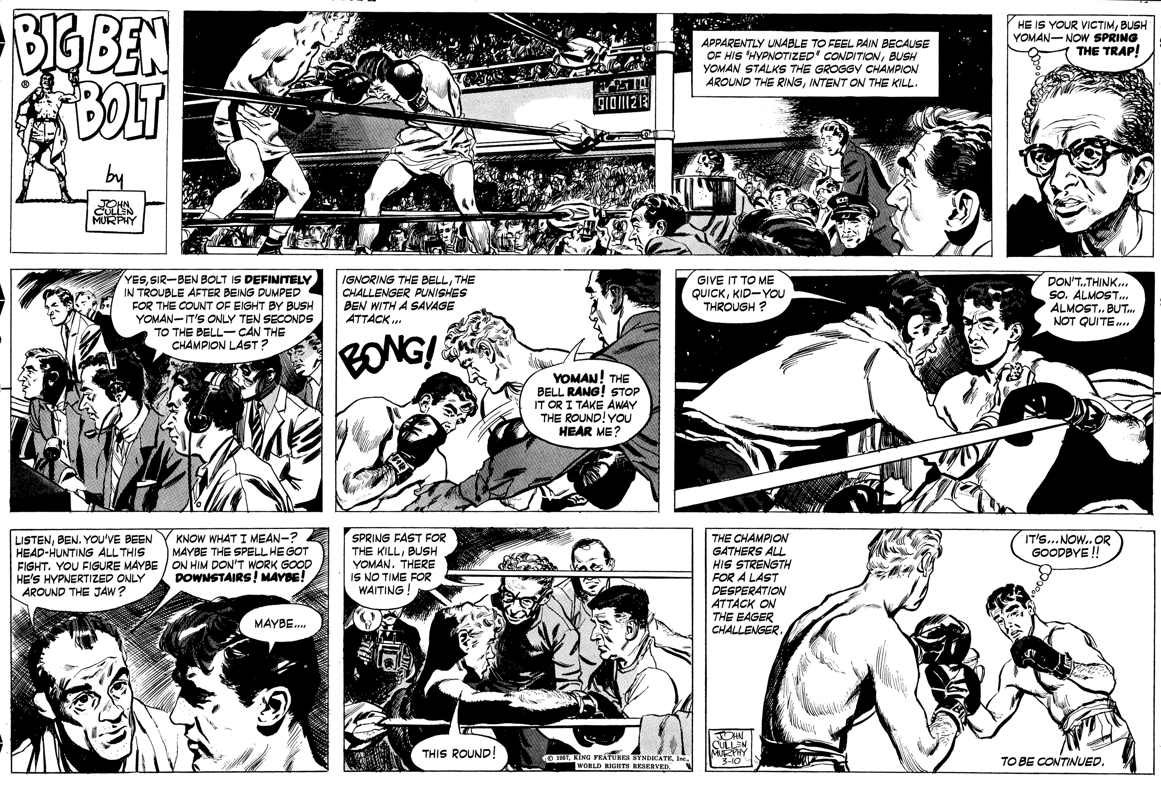 Cartoon OCR: BIG BEN BOLT HE IS YOUR VICTIMBUSH YOMAN-NOW SPRING THE TRAP! APPARENTLY UNABLE TO FEEL PAIN BECAUSE OF HIS HYPNOTIZED' CONDITIONBUSH YOMAN STALKS THE GROGGY CHAMPION AROUND THE RIINGINTENT ON THE KILL. YESSIR-BEN BOLT IS DEFINITELY IN TROUBLE AFTER BEING DUMPED FOR THE COUNT OF EIGHT BY BUSH YOMAN-IT'S ONLY TEN SECONDS TO THE BELL-CAN THE CHAMPION LAST? IGNORING THE BELLTHE CHALLENGER PUNISHES BEN WITH A SAVAGE ATTACK .. GIVE IT TO ME QUICKKID-YOU THROUGH ? DON'T.THINK. So. ALMOST.. ALMOST. BUT NOT QUITE. EONGI YOMAN! THE BELL RANG! STOP IT OR I TAKE AWAY THE ROUND! YOU HEAR ME? KNOW WHAT I MEAN-? MAYBE THE SPELL HEGOT IT'S...NOW.. OR GOODBYE ! LISTENYOU'VE BEEN HEAD-HUNTING ALL THIS FIGHT. YOU FIGURE MAYBE / ON HIM DON'T WORK GOOD HE'S HYPNERTIZED ONLY AROUND THE JAW? SPRING FAST FOR THE KILLBUSH YOMAN. THERE IS NO TIME FOR WAITING! THE CHAMPION GATHERS ALL HIS STRENGTH FOR A LAST DESPERATION ATTACK ON THE EAGER CHALLENGER. DOWNSTAIRS! MAYBE! MAYBE. CULLEN THIS ROUND! O TAWORLD RIGHTI RESERVED TO BE CONTINUED. BIG BEN BOLT HE IS YOUR VICTIMBUSH YOMAN-NOW SPRING THE TRAP! APPARENTLY UNABLE TO FEEL PAIN BECAUSE OF HIS HYPNOTIZED' CONDITIONBUSH YOMAN STALKS THE GROGGY CHAMPION AROUND THE RIINGINTENT ON THE KILL. YESSIR-BEN BOLT IS DEFINITELY IN TROUBLE AFTER BEING DUMPED FOR THE COUNT OF EIGHT BY BUSH YOMAN-IT'S ONLY TEN SECONDS TO THE BELL-CAN THE CHAMPION LAST? IGNORING THE BELLTHE CHALLENGER PUNISHES BEN WITH A SAVAGE ATTACK .. GIVE IT TO ME QUICKKID-YOU THROUGH ? DON'T.THINK. So. ALMOST.. ALMOST. BUT NOT QUITE. EONGI YOMAN! THE BELL RANG! STOP IT OR I TAKE AWAY THE ROUND! YOU HEAR ME? KNOW WHAT I MEAN-? MAYBE THE SPELL HEGOT IT'S...NOW.. OR GOODBYE ! LISTENYOU'VE BEEN HEAD-HUNTING ALL THIS FIGHT. YOU FIGURE MAYBE / ON HIM DON'T WORK GOOD HE'S HYPNERTIZED ONLY AROUND THE JAW? SPRING FAST FOR THE KILLBUSH YOMAN. THERE IS NO TIME FOR WAITING! THE CHAMPION GATHERS ALL HIS STRENGTH FOR A LAST DESPERATION ATTACK ON THE EAGER CHALLENGER. DOWNSTAIRS! MAYBE! MAYBE. CULLEN THIS ROUND! O TAKING FRATURES SYNDICATEWORLD RIGHTI RESERVED TO BE CONTINUED.
