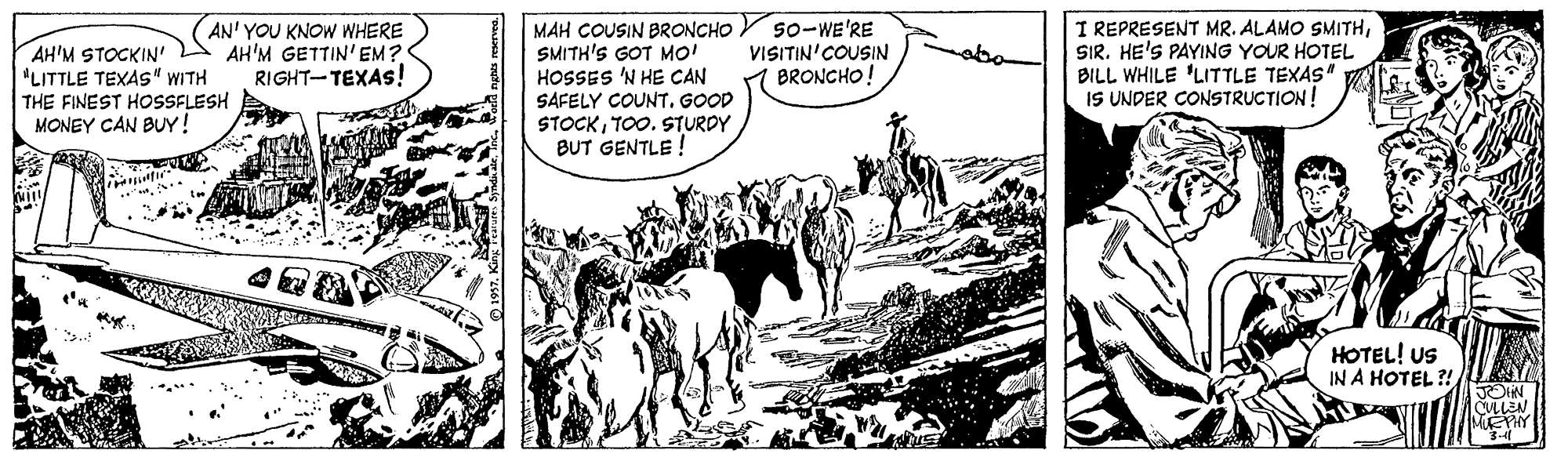 Illustration OCR: AH'M STOCKIN' L "LITTLE TEXAS" WITH THE FINEST HOSSFLESH MONEY CAN BUY! AN' YOU KNOW WHERE AH'M GETTIN' EM? RIGHT-TEXAS! MAH COUSIN BRONCHO SMITH'S GOT MO! HOSSES 'N HE CAN SAFELY COUNTGOOD STOCKTO0. STURDY BUT GENTLE ! S0-WE'RE VISITIN'COUSIN BRONCHO! I REPRESENT MR. ALAMO SMITHSIR. HE'S PAYING YOUR HOTEL BILL WHILE 'LITTLE TEXAS IS UNDER CONSTRUCTION! abo HOTEL! US IN A HOTEL ?! CULLEN MEPHY AH'M STOCKIN' L "LITTLE TEXAS" WITH THE FINEST HOSSFLESH MONEY CAN BUY! AN' YOU KNOW WHERE AH'M GETTIN' EM? RIGHT-TEXAS! MAH COUSIN BRONCHO SMITH'S GOT MO! HOSSES 'N HE CAN SAFELY COUNTGOOD STOCKTO0. STURDY BUT GENTLE ! S0-WE'RE VISITIN'COUSIN BRONCHO! I REPRESENT MR. ALAMO SMITHSIR. HE'S PAYING YOUR HOTEL BILL WHILE 'LITTLE TEXAS IS UNDER CONSTRUCTION! abo HOTEL! US IN A HOTEL ?! CULLEN MEPHY