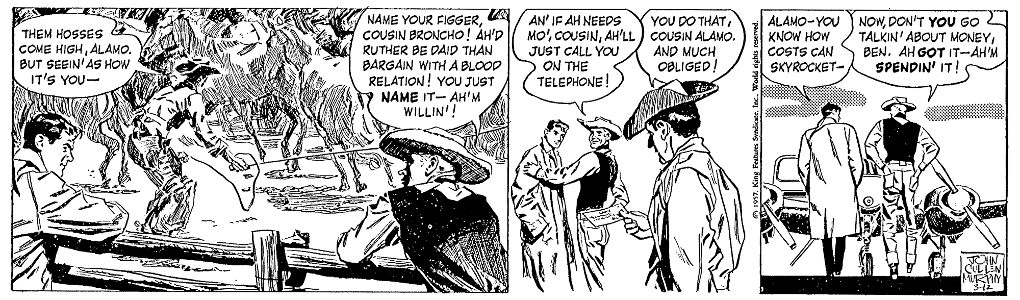 Interaction OCR: NAME YOUR FIGGERCOUSIN BRONCHO! ÁH'D RUTHER BE DAID THAN BARGAIN WITH A BLOOD RELATION! YOU JUST NAME IT- AH'M WILLIN'! AN' IF AH NEEDS MO'AH'LL ) COUSIN ALAMO. JUST CALL YOU ON THE TELEPHONE! YOU DO THATTHEM HOSSES COME HIGHALAMO. BUT SEEIN'AS HOW IT'S YOU- ALAMO-YOU NOWDON'T YOU G0 KNOW HOW COSTS CAN SKYROCKET- TALKIN' ABOUT MONEYBEN. AH GOT IT-AH'M SPENDIN' IT! AND MUCH OBLIGED! NAME YOUR FIGGERCOUSIN BRONCHO! ÁH'D RUTHER BE DAID THAN BARGAIN WITH A BLOOD RELATION! YOU JUST NAME IT- AH'M WILLIN'! AN' IF AH NEEDS MO'AH'LL ) COUSIN ALAMO. JUST CALL YOU ON THE TELEPHONE! YOU DO THATTHEM HOSSES COME HIGHALAMO. BUT SEEIN'AS HOW IT'S YOU- ALAMO-YOU NOWDON'T YOU G0 KNOW HOW COSTS CAN SKYROCKET- TALKIN' ABOUT MONEYBEN. AH GOT IT-AH'M SPENDIN' IT! AND MUCH OBLIGED!