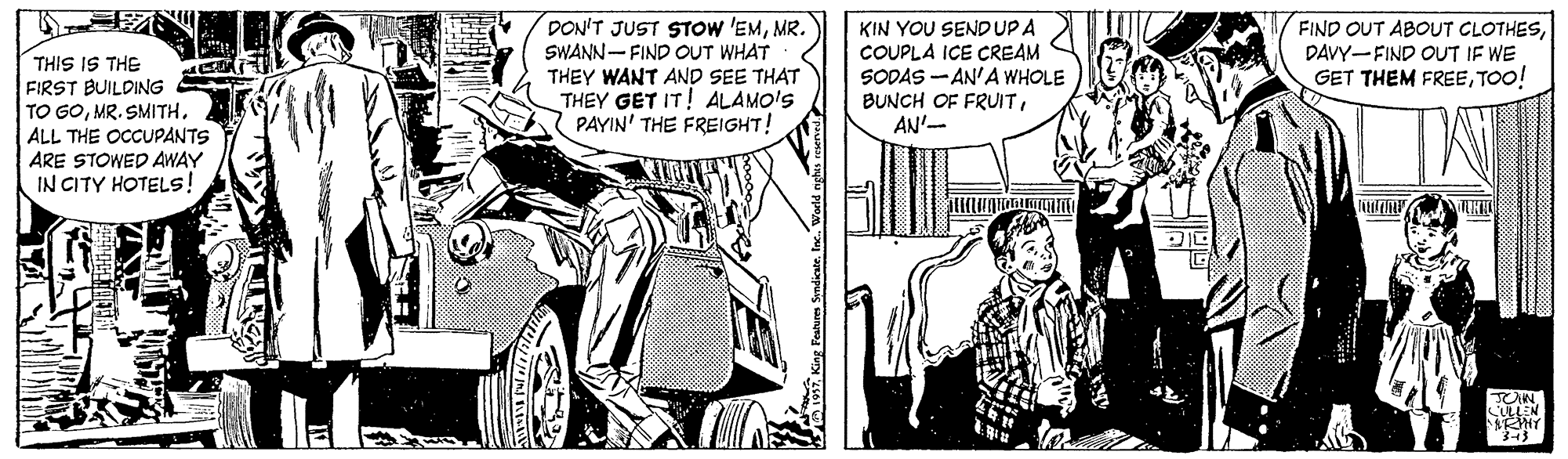 Comic book OCR: THIS IS THE FIRST BUILDING TO GOMR. SMITH. ALL THE OCCUPANTS ARE STOWED AWAY IN CITY HOTELS! DON'T JUST STOW 'EMMR. SWANN- FIND OUT WHAT THEY WANT AND SEE THAT THEY GET IT! ALAMO'S PAYIN' THE FREIGHT! KIN YOU SENDUPA COUPLA ICE CREAM SODAS - AN'A WHOLE BUNCH OF FRUITAN'- FIND OUT ABOUT CLOTHESDAVY-FIND OUT IF WE GET THEM FREETOO! THIS IS THE FIRST BUILDING TO GOMR. SMITH. ALL THE OCCUPANTS ARE STOWED AWAY IN CITY HOTELS! DON'T JUST STOW 'EMMR. SWANN- FIND OUT WHAT THEY WANT AND SEE THAT THEY GET IT! ALAMO'S PAYIN' THE FREIGHT! KIN YOU SENDUPA COUPLA ICE CREAM SODAS - AN'A WHOLE BUNCH OF FRUITAN'- FIND OUT ABOUT CLOTHESDAVY-FIND OUT IF WE GET THEM FREE