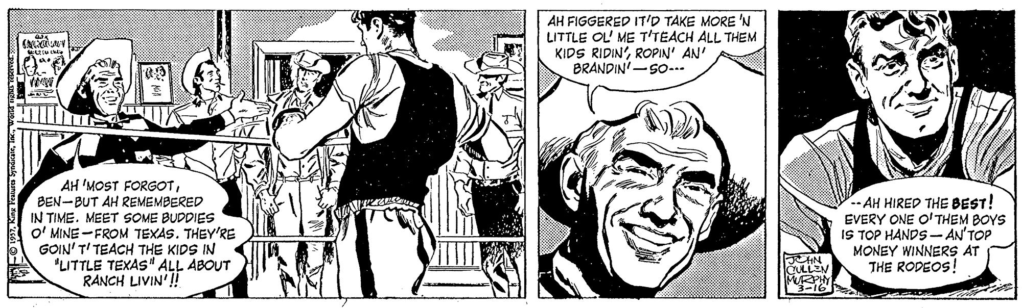 Art OCR: AH FIGGERED IT'D TAKE MORE 'N LITTLE OL' ME T'TEACH ALL THEM KIDS RIDIN'ROPIN' AN' BRANDIN'-SO-.. AH 'MOST FORGOTBEN-BUT AH REMEMBERED IN TIMEMEET SOME BUDDIES O' MINE -FROM TEXAS. THEY'RE GOIN' T' TEACH THE KIDS IN "LITTLE TEXAS" ALL ABOUT RANCH LIVIN'!! - AH HIRED THE BEST! EVERY ONE O' THEM BOYS IS TOP HANDS - AN'TOP MONEY WINNERS AT THE RODEOS! JHN CULLEN MPHY AH FIGGERED IT'D TAKE MORE 'N LITTLE OL' ME T'TEACH ALL THEM KIDS RIDIN'ROPIN' AN' BRANDIN'-SO-.. AH 'MOST FORGOTBEN-BUT AH REMEMBERED IN TIMEMEET SOME BUDDIES O' MINE -FROM TEXAS. THEY'RE GOIN' T' TEACH THE KIDS IN "LITTLE TEXAS" ALL ABOUT RANCH LIVIN'!! - AH HIRED THE BEST! EVERY ONE O' THEM BOYS IS TOP HANDS - AN'TOP MONEY WINNERS AT THE RODEOS! JHN CULLEN MPHY