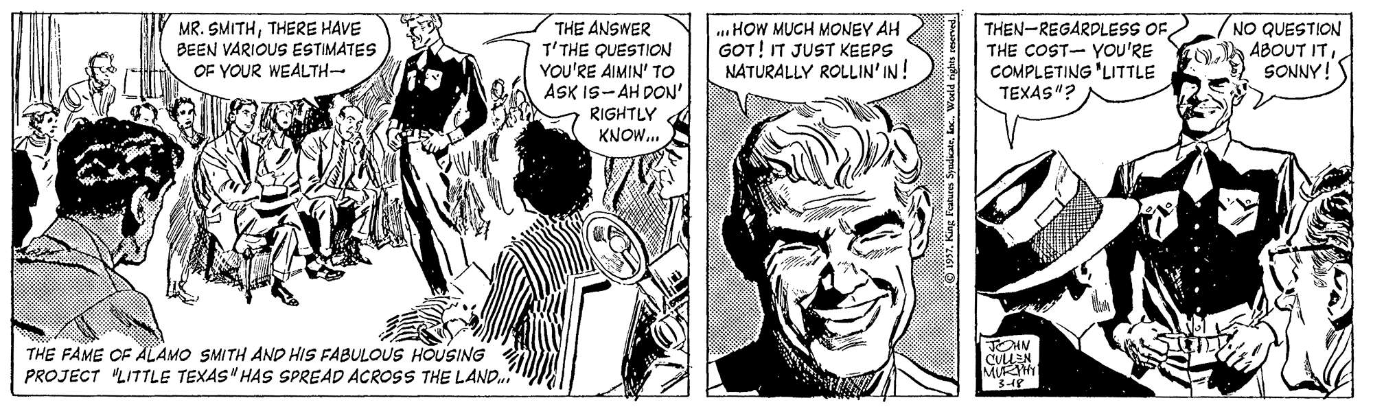 Art OCR: THE ANSWER T'THE QUESTICON YOU'RE AIMIN' TO ASK IS-AH DON' RIGHTLY KNOW... THEN-REGARDLESS OF/ THE COST- YOu'RE COMPLETING 'LITTLE TEXAS"? NO QUESTION ABOUT ITSONNY! MR. SMITHTHERE HAVE BEEN VARIOUS ESTIMATES OF YOUR WEALTH- ..HOW MUCH MONEY AH GOT! IT JUST KEEPS NATURALLY ROLLIN' IN! JOHN THE FAME OF ÄLAMO SMITH AND HIS FABULOUS HOUSING PROJECT "LITTLE TEXAS" HAS SPREAD ACROOSS THE LAND. O 197. King Foates Syadicatelec. World nylta resened THE ANSWER T'THE QUESTICON YOU'RE AIMIN' TO ASK IS-AH DON' RIGHTLY KNOW... THEN-REGARDLESS OF/ THE COST- YOu'RE COMPLETING 'LITTLE TEXAS"? NO QUESTION ABOUT ITSONNY! MR. SMITHTHERE HAVE BEEN VARIOUS ESTIMATES OF YOUR WEALTH- ..HOW MUCH MONEY AH GOT! IT JUST KEEPS NATURALLY ROLLIN' IN! JOHN THE FAME OF ÄLAMO SMITH AND HIS FABULOUS HOUSING PROJECT "LITTLE TEXAS" HAS SPREAD ACROOSS THE LAND. O 197. King Foates Syadicatelec. World nylta resened