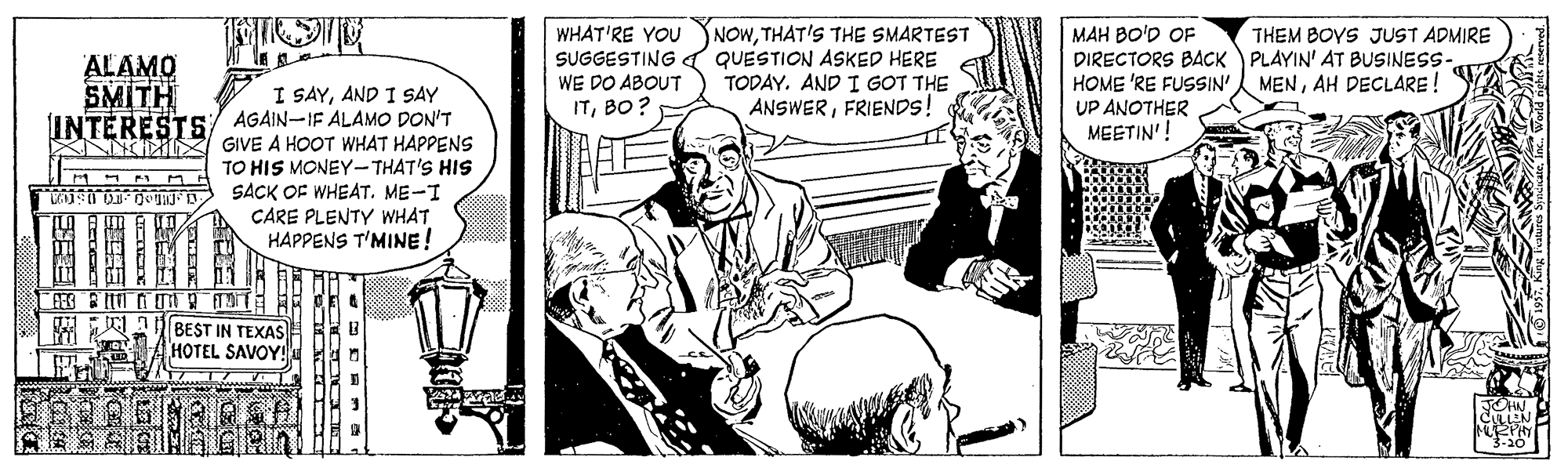 Comic book OCR: NOWTHAT'S THE SMARTEST SUGGESTING d QUESTION ASKED HERE TODAY. AND I GOT THE ANSWERFRIENDS! WHAT'RE YOU MAH BO'D OF DIRECTORS BACK PLAYIN' AT BUSINESS- HOME 'RE FUSSIN' UP ANOTHER MEETIN'! THEM BOYS JUST ADMIRE ALAMO SMITH INTERESTS WE DO ABOUT MENAH DECLARE! I SAYAND I SAY AGAIN-IF ALAMO DON'T GIVE A HOOT WHAT HAPPENS TO HIS MONEY-THAT'S HIS W SACK OF WHEAT. ME-I CARE PLENTY WHAT HAPPENS T'MINE! ITBO? BEST IN TEXAS HOTEL SAVOY! NOWTHAT'S THE SMARTEST SUGGESTING d QUESTION ASKED HERE TODAY. AND I GOT THE ANSWERFRIENDS! WHAT'RE YOU MAH BO'D OF DIRECTORS BACK PLAYIN' AT BUSINESS- HOME 'RE FUSSIN' UP ANOTHER MEETIN'! THEM BOYS JUST ADMIRE ALAMO SMITH INTERESTS WE DO ABOUT MENAH DECLARE! I SAYAND I SAY AGAIN-IF ALAMO DON'T GIVE A HOOT WHAT HAPPENS TO HIS MONEY-THAT'S HIS W SACK OF WHEAT. ME-I CARE PLENTY WHAT HAPPENS T'MINE! ITBO? BEST IN TEXAS HOTEL SAVOY!