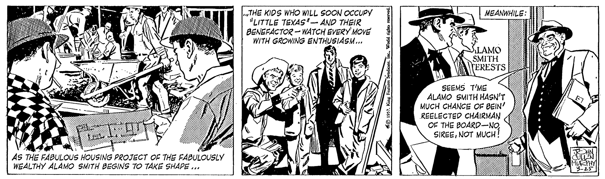 Suit OCR: .„THE KIDS WHO WILL SOON OCCUPY "LITTLE TEXAS- AND THEIR BENEFACTOR - WATCH EVERY MOVE WITH GROWING ENTHUSIASM.. MEANWHILE: SLAMO SMITH TERESTS SEEMS T'ME ALAMO SMITH HASN'T MUCH CHANCE OF BEIN' REELECTED CHAIRMAN OF THE BOARD-NONOT MUCH AS THE FABULOUS HOUSING PROJECT OF THE FABULOUSLY WEALTHY ALAMO SMITH BEGINS TO TAKE SHAPE ... 3-25 pa nphu ppoa .„THE KIDS WHO WILL SOON OCCUPY "LITTLE TEXAS- AND THEIR BENEFACTOR - WATCH EVERY MOVE WITH GROWING ENTHUSIASM.. MEANWHILE: SLAMO SMITH TERESTS SEEMS T'ME ALAMO SMITH HASN'T MUCH CHANCE OF BEIN' REELECTED CHAIRMAN OF THE BOARD-NONOT MUCH AS THE FABULOUS HOUSING PROJECT OF THE FABULOUSLY WEALTHY ALAMO SMITH BEGINS TO TAKE SHAPE ... 3-25 pa nphu ppoa