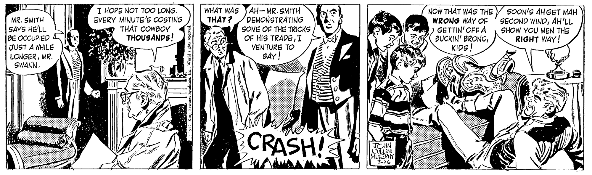 Monochrome OCR: AH-MR. SMITH DEMONSTRATING I HOPE NOT TOO LONG EVERY MINUTE'S COSTING THAT COWBOY THOUSANDS! NOW THAT WAS THE / SOON'S AH GET MAH SECOND WINDAH'LL SHOW YOU MEN THE RIGHT WAY! WHAT WAS THAT? MR. SMITH SAYS HE'LL BE OCCUPIED JUST A WHILE LONGERMR. SWANN. THE TRICKS OF HIS TRADEI VENTURE TO SAY! WRONG WAY OF GETTIN' OFF A BUCKIN' BRONCKIDS! SOME CRASH! TOW MIFEMY 3-26 AH-MR. SMITH DEMONSTRATING I HOPE NOT TOO LONG EVERY MINUTE'S COSTING THAT COWBOY THOUSANDS! NOW THAT WAS THE / SOON'S AH GET MAH SECOND WINDAH'LL SHOW YOU MEN THE RIGHT WAY! WHAT WAS THAT? MR. SMITH SAYS HE'LL BE OCCUPIED JUST A WHILE LONGERMR. SWANN. THE TRICKS OF HIS TRADEI VENTURE TO SAY! WRONG WAY OF GETTIN' OFF A BUCKIN' BRONCKIDS! SOME CRASH! TOW MIFEMY 3-26