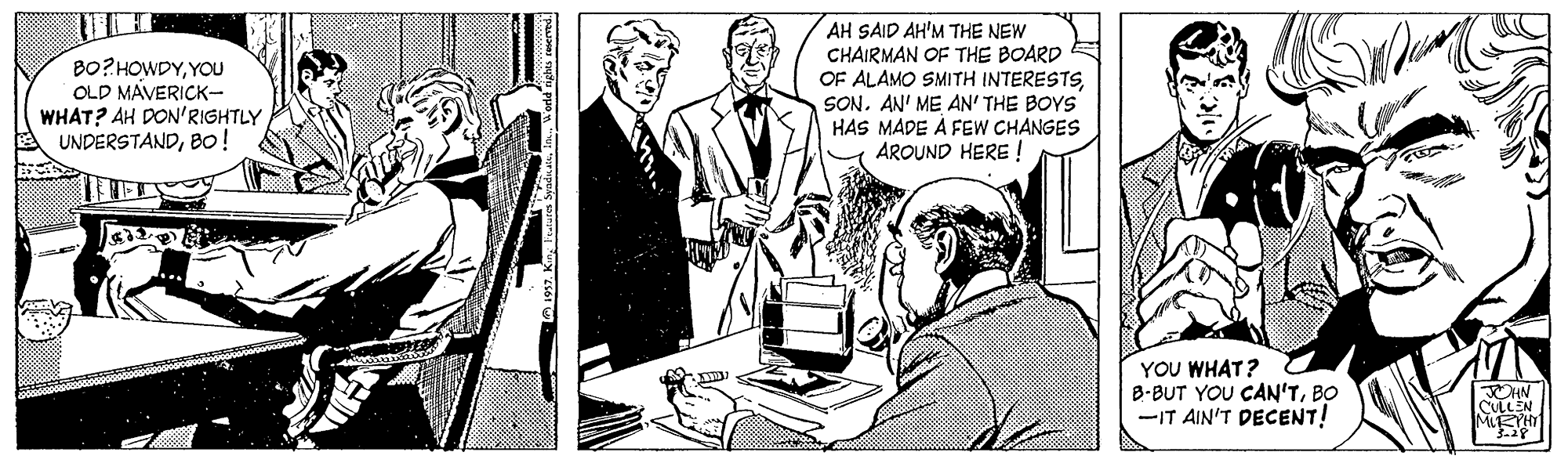 Comic book OCR: BO?HOWDYYOU OLD MAVERICK- WHAT? AH DON'RIGHTLY UNDERSTANDBo! AH SAID AH'M THE NEW CHAIRMAN OF THE BOARD OF ALAMO SMITH INTERESTSSON. AN' ME AN' THE BOYS HAS MADE Á FEW CHANGES AROUND HERE ! YOU WHAT? B-BUT YOU CAN'TBO -IT AIN'T DECENT! CULLEN MIRTHT BO?HOWDYYOU OLD MAVERICK- WHAT? AH DON'RIGHTLY UNDERSTANDBo! AH SAID AH'M THE NEW CHAIRMAN OF THE BOARD OF ALAMO SMITH INTERESTSSON. AN' ME AN' THE BOYS HAS MADE Á FEW CHANGES AROUND HERE ! YOU WHAT? B-BUT YOU CAN'TBO -IT AIN'T DECENT! CULLEN MIRTHT