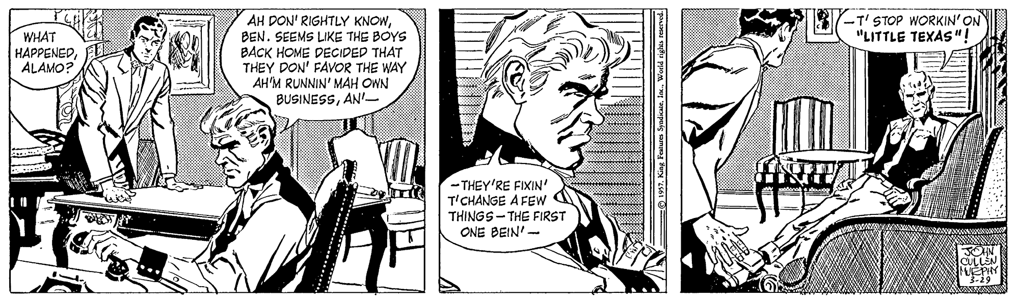Comic book OCR: -T' STOP WORKIN' ON "LITTLE TEXAS"! AH DON' RIGHTLY KNOWBEN. SEEMS LIKE THE BOYS BACK HOME DECIDED THAT THEY DON' FAVOR THE WAY AH'M RUNNIN' MAH OWN BUSINESSAN'- WHAT HAPPENEDALAMO? - THEY'RE FIXIN' T'CHANGE A FEw THINGS-THE FIRST ONE BEIN'- JOHN MEPHY 3-29 O 1937. King Features SyndicateIa. World rights sexened. -T' STOP WORKIN' ON "LITTLE TEXAS"! AH DON' RIGHTLY KNOWBEN. SEEMS LIKE THE BOYS BACK HOME DECIDED THAT THEY DON' FAVOR THE WAY AH'M RUNNIN' MAH OWN BUSINESSAN'- WHAT HAPPENEDALAMO? - THEY'RE FIXIN' T'CHANGE A FEw THINGS-THE FIRST ONE BEIN'- JOHN MEPHY 3-29 O 1937. King Features SyndicateIa. World rights sexened.