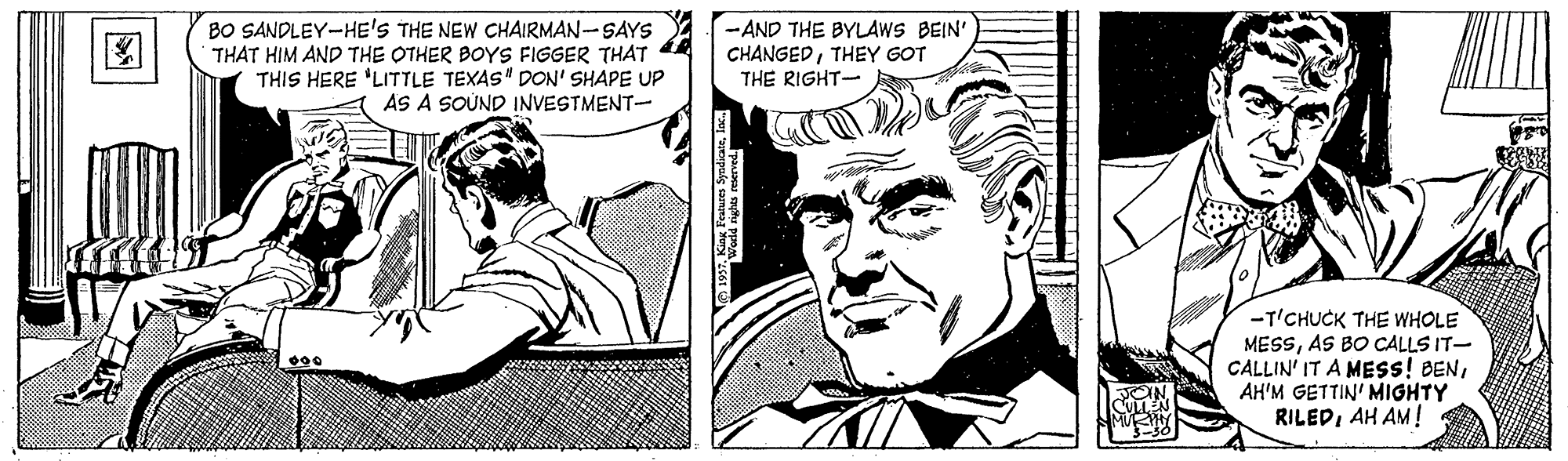 Illustration OCR: BO SANDLEY-HE'S THE NEW CHAIRMAN-SAYS THAT HIM AND THE OTHER BOYS FIGGER THAT THIS HERE 'LITTLE TEXAS" DON' SHAPE UP AS A SOÚND INVESTMENT- -AND THE BYLAWS BEIN' CHANGEDTHEY GOT THE RIGHT- -T'CHUCK THE WHOLE MESSAS BO CALLS IT- CALLIN' IT A MESS! BENAH'M GETTIN' MIGHTY RILEDAH AM! BO SANDLEY-HE'S THE NEW CHAIRMAN-SAYS THAT HIM AND THE OTHER BOYS FIGGER THAT THIS HERE 'LITTLE TEXAS" DON' SHAPE UP AS A SOÚND INVESTMENT- -AND THE BYLAWS BEIN' CHANGEDTHEY GOT THE RIGHT- -T'CHUCK THE WHOLE MESSAS BO CALLS IT- CALLIN' IT A MESS! BENAH'M GETTIN' MIGHTY RILEDAH AM!