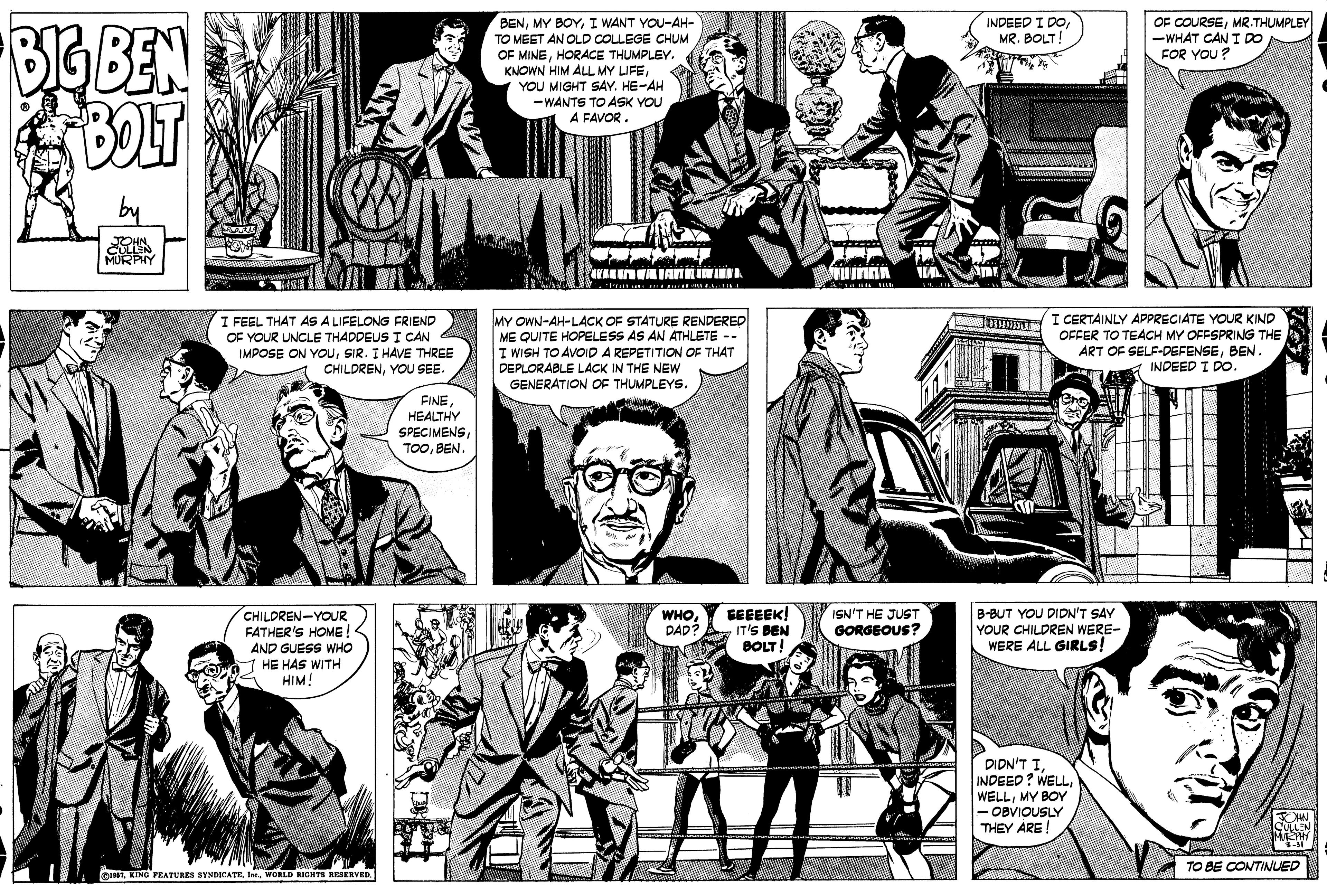 Comic book OCR: OF COURSEMR.THUMPLEY -WHAT CAN T DO FOR YOU ? BENI WANT YOU-AH- INDEED I DOMR. BOLT! BIG BEN TO MEET AN OLD COLLEGE CHUM OF MINEHORACE THUMPLEY. KNOWN HIM ALL MY LIFEYOU MIGHT SAY. HE-AH -WANTS TO ASK YOU A FAVOR. by MURPHY I CERTAINLY APPRECIATE YOUR KIND I FEEL THAT AS A LIFELONG FRIEND OF YOUR UNCLE THADDEUS I CAN IMPOSE ON YOUSIR. I HAVE THREE CHILDRENYOU SEE. MY OWN-AH-LACK OF STATURE RENDERED ME QUITE HOPELESS AS AN ATHLETE -- I WISH TO AVOID A REPETITION OF THAT DEPLORABLE LACK IN THE NEW GENERATION OF THUMPLEYS. I OFFER TO TEACH MY OFFSPRING THE ART OF SELF-DEFENSEBEN. A INDEED I DO. FINEHEALTHY SPECIMENSBEN. CHILDREN-YOUR FATHER'S HOME AND GUESS WHO HE HAS WITH HIM! GEEEEK! IT'S BEN BOLT! ISN'T HE JUST GORGEOUS? B-BUT YOU DIDN'T SAY YOUR CHILDREN WERE- WERE ALL GIRLS! WHO DAD . ????? INDEED? WELLMY BOY - OBVIOUSLY THEY ARE TO BE CONTINUED quNTI. WORLD RIGHTS RESERVED. OF COURSEMR.THUMPLEY -WHAT CAN T DO FOR YOU ? BENMY BOYI WANT YOU-AH- INDEED I DOMR. BOLT! BIG BEN TO MEET AN OLD COLLEGE CHUM OF MINEHORACE THUMPLEY. KNOWN HIM ALL MY LIFEYOU MIGHT SAY. HE-AH -WANTS TO ASK YOU A FAVOR. by MURPHY I CERTAINLY APPRECIATE YOUR KIND I FEEL THAT AS A LIFELONG FRIEND OF YOUR UNCLE THADDEUS I CAN IMPOSE ON YOUSIR. I HAVE THREE CHILDRENYOU SEE. MY OWN-AH-LACK OF STATURE RENDERED ME QUITE HOPELESS AS AN ATHLETE -- I WISH TO AVOID A REPETITION OF THAT DEPLORABLE LACK IN THE NEW GENERATION OF THUMPLEYS. I OFFER TO TEACH MY OFFSPRING THE ART OF SELF-DEFENSEBEN. A INDEED I DO. FINEHEALTHY SPECIMENSBEN. CHILDREN-YOUR FATHER'S HOME AND GUESS WHO HE HAS WITH HIM! GEEEEK! IT'S BEN BOLT! ISN'T HE JUST GORGEOUS? B-BUT YOU DIDN'T SAY YOUR CHILDREN WERE- WERE ALL GIRLS! WHO DAD . ????? INDEED? WELLMY BOY - OBVIOUSLY THEY ARE TO BE CONTINUED quNTKING PEATURES SYNDICATEI. WORLD RIGHTS RESERVED.