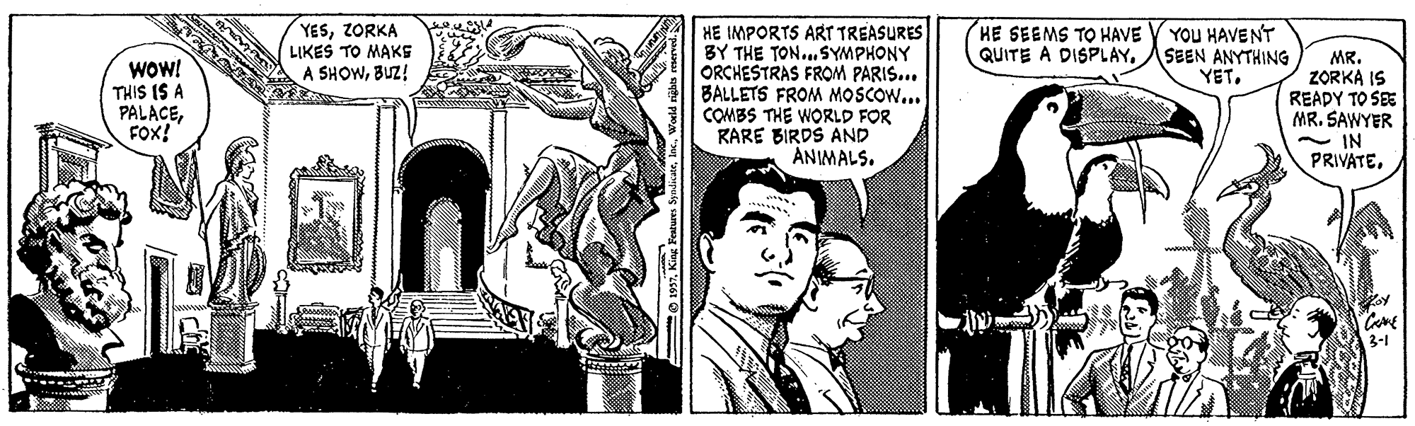 Font OCR: YESZORKA LIKES TO MAKS A SHOWBUZ! YOU HAVENT QUITE A DISPLAYASEEN ANYTHING YET. HE IMPORTS ART TREASURES BY THE TON...SYMPHONY ORCHESTRAS FROM PARIS... BALLETS FROM MOSCOW... COMBS THE WORLD FOR RARE BIRDS AND ANIMALS. HE SEEMS TO HAVE WOW! THIS IS A PALACEFOx! MR. ZORKA IS READY TO SEE MR. SAWYER - IN PRIVATE3-1 O 1997King Festures S YESZORKA LIKES TO MAKS A SHOWBUZ! YOU HAVENT QUITE A DISPLAYASEEN ANYTHING YET. HE IMPORTS ART TREASURES BY THE TON...SYMPHONY ORCHESTRAS FROM PARIS... BALLETS FROM MOSCOW... COMBS THE WORLD FOR RARE BIRDS AND ANIMALS. HE SEEMS TO HAVE WOW! THIS IS A PALACEFOx! MR. ZORKA IS READY TO SEE MR. SAWYER - IN PRIVATE3-1 O 1997King Festures S