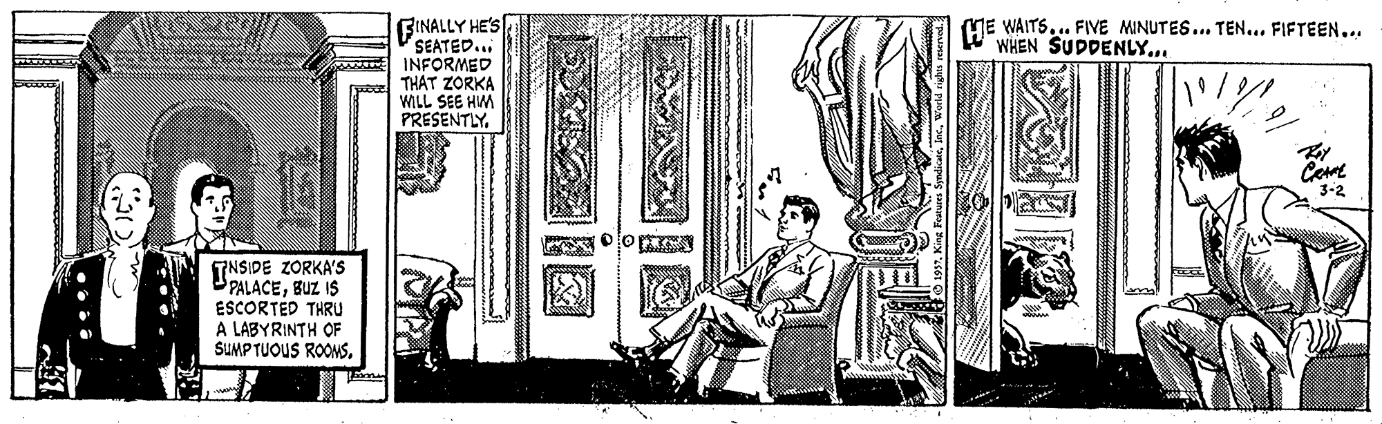 Visual arts OCR: FINALLY HE'S SEATED... w INFORMED THAT ZORKA WILL SEE HM PRESENTLYME WAITS... FIVE MINUTES... TEN... FIFTEEN... WWHEN SUDDENLY... Cee 3-2 TNSIDE ZORKA'S UPALACEBUZ IS ESCORTED THRU A LABYRINTH OF SUMPTUOUS ROOMS. FINALLY HE'S SEATED... w INFORMED THAT ZORKA WILL SEE HM PRESENTLYME WAITS... FIVE MINUTES... TEN... FIFTEEN... WWHEN SUDDENLY... Cee 3-2 TNSIDE ZORKA'S UPALACEBUZ IS ESCORTED THRU A LABYRINTH OF SUMPTUOUS ROOMS.