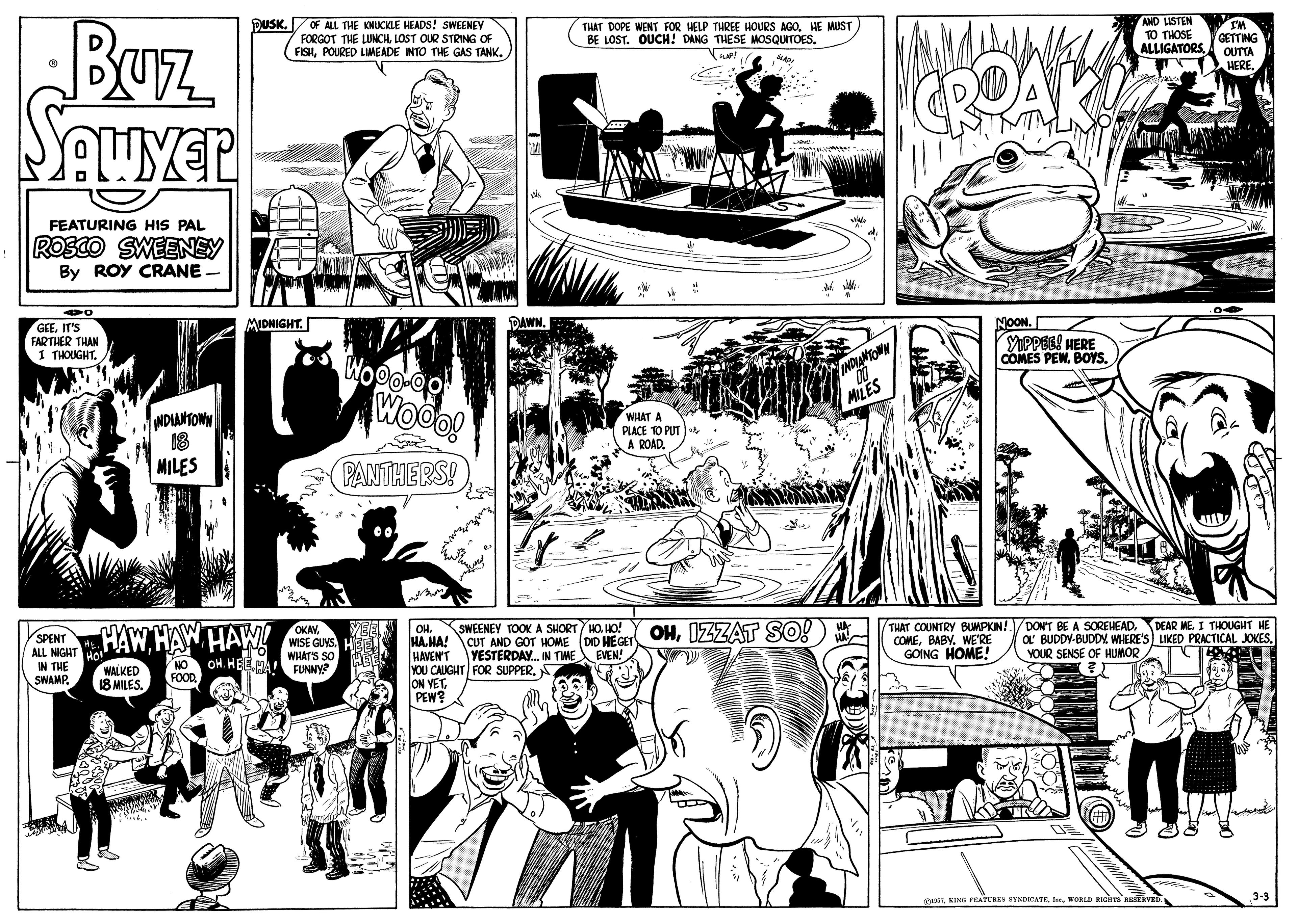 Cartoon OCR: DUSK. OF ALL THE KNUCKLE HEADS! SWEENEY FORGOT THE LUNCH. LOST OUR STRING OF FISHPOURED LIMEADE INTO THE GAS TANK. AND LISTEN TO THOSE ALLIGATORS Buz SAUYER THAT DOPE WENT FOR HELP THREE HOURS AGO. HE MUST BE LOST. OUCH! DANG THESE MOSQUITOES. WI GETTING OUTTA UERE CROAK FEATURING HIS PAL ROSCO SWEENEY By ROY CRANE MIDNIGHT. DAWN. GEEIT'S FARTHER THAN 1 THOUGHT. NOON. YPPEE! HERE COMES PEWBOYS. Woo! NDIANTOMN 18 MILES WHAT A PLACE TO PUT A ROAD. PANTHERS! HA. HA! CUT AND GOT HOME (DID HEGET OHIZZAT SO!) * HAVEN'T YOU CAUGHT FOR SUPPER. A ON YETPEW? THAT COUNTRY BUMPKIN! VDONT BE A SOREHEADDEAR ME. I THOUGHT HE COMEBABY. WE'RE GOING HOME! OHHO! OKAY. HAW HAW HAW! WISE GUNSHE WHAT'S SO HA! FUNNY? SPENT O' BUDDY-BUDDNYOUR SENSE OF HUMOR NIGHT IN THE SWAMP. ALL YESTERDAY. IN TIME EVEN! NO OH. HEE WALKED 18 MILES. FOOD CINSWORLD BIGims EERVED 3-3 DUSK. OF ALL THE KNUCKLE HEADS! SWEENEY FORGOT THE LUNCH. LOST OUR STRING OF FISHPOURED LIMEADE INTO THE GAS TANK. AND LISTEN TO THOSE ALLIGATORS Buz SAUYER THAT DOPE WENT FOR HELP THREE HOURS AGO. HE MUST BE LOST. OUCH! DANG THESE MOSQUITOES. WI GETTING OUTTA UERE CROAK FEATURING HIS PAL ROSCO SWEENEY By ROY CRANE MIDNIGHT. DAWN. GEEIT'S FARTHER THAN 1 THOUGHT. NOON. YPPEE! HERE COMES PEWBOYS. Woo! NDIANTOMN 18 MILES WHAT A PLACE TO PUT A ROAD. PANTHERS! HA. HA! CUT AND GOT HOME (DID HEGET OHIZZAT SO!) * HAVEN'T YOU CAUGHT FOR SUPPER. A ON YETPEW? THAT COUNTRY BUMPKIN! VDONT BE A SOREHEADDEAR ME. I THOUGHT HE COMEBABY. WE'RE GOING HOME! OHSWEENEY TOOK A SHORT HOHO! OKAY. HAW HAW HAW! WISE GUNSHE WHAT'S SO HA! FUNNY? SPENT O' BUDDY-BUDDNWHERE'S LIKED PRACTICAL JOKESYOUR SENSE OF HUMOR NIGHT IN THE SWAMP. ALL YESTERDAY. IN TIME EVEN! NO OH. HEE WALKED 18 MILES. FOOD CINSKING FEATURES YNDCATK. eWORLD BIGims EERVED 3-3
