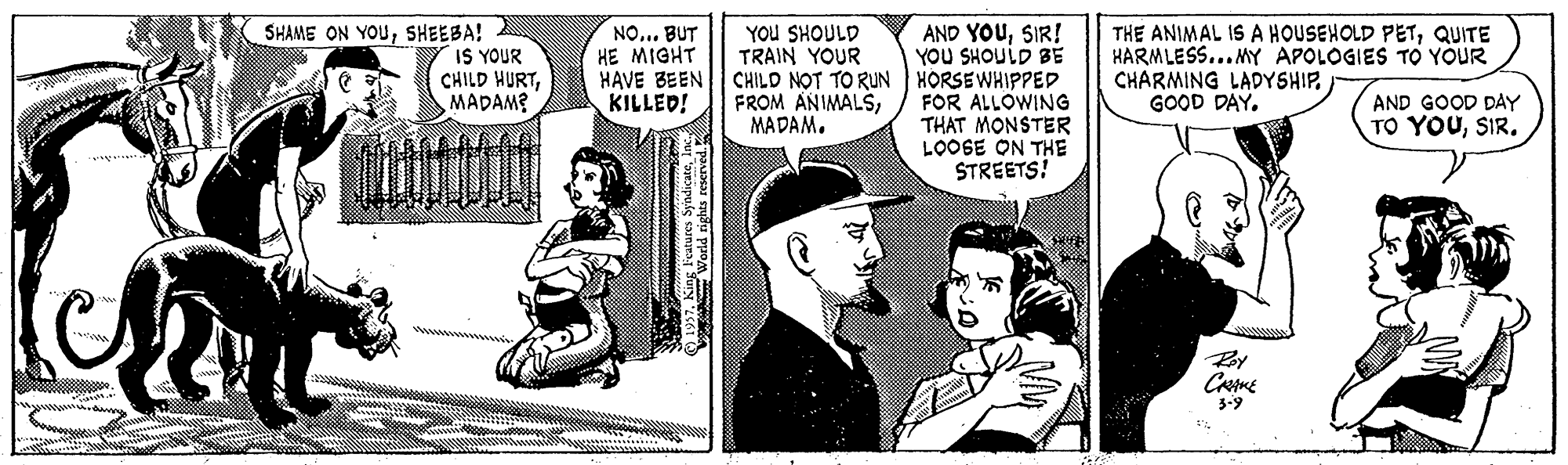 Conversation OCR: SHAME ON YOUSHEEBA! IS YOUR CHILD HURTMADAM? AND YOUSIR! YOU SHOULD BE CHILD NOT TO RUN HORSEWHIPPED FOR ALLOWING THAT MONSTER LOOSE ON THE STREETS! YOu SHOULD TRAIN YOUR NO... BUT HE MIGHT HAVE BEEN KILLED! THE ANIMAL IS A HOUSEHOLD PETQUITE HARMLESS... MY APOLOGIES TO YOUR CHARMING LADYSHIP. GOOD DAY. FROM ANIMALSMADAM. AND GOOD DAY TO YOUSIR. 3-9 World tights reserved SHAME ON YOUSHEEBA! IS YOUR CHILD HURTMADAM? AND YOUSIR! YOU SHOULD BE CHILD NOT TO RUN HORSEWHIPPED FOR ALLOWING THAT MONSTER LOOSE ON THE STREETS! YOu SHOULD TRAIN YOUR NO... BUT HE MIGHT HAVE BEEN KILLED! THE ANIMAL IS A HOUSEHOLD PETQUITE HARMLESS... MY APOLOGIES TO YOUR CHARMING LADYSHIP. GOOD DAY. FROM ANIMALSMADAM. AND GOOD DAY TO YOUSIR. 3-9 World tights reserved