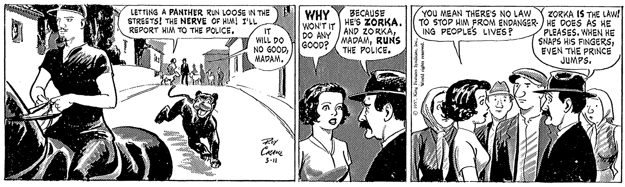 Line OCR: LETTING A PANTHER RUN LOOSE IN THE STREETS! THE NERVE OF HIM! I'LL IT WILL DO NO GOODMADAM. WHY WON'T IT DO ANY GOOD? ZORKA IS THE LAW! TO STOP HIM FROM ENDANGER- ) HE DOES AS HE PLEASES. WHEN HE SNAPS HIS FINGERSEVEN THE PRINCE JUMPS. YOU MEAN THERE'S NO LAW BECAUSE HE'S ZORKA. AND ZORKÁRUNS THE POLICE. REPORT HIM TO THE POLICE. ING PEOPLE'S LIVES? 3-1 O 197. King Features SyndicatelInm LETTING A PANTHER RUN LOOSE IN THE STREETS! THE NERVE OF HIM! I'LL IT WILL DO NO GOODMADAM. WHY WON'T IT DO ANY GOOD? ZORKA IS THE LAW! TO STOP HIM FROM ENDANGER- ) HE DOES AS HE PLEASES. WHEN HE SNAPS HIS FINGERSEVEN THE PRINCE JUMPS. YOU MEAN THERE'S NO LAW BECAUSE HE'S ZORKA. AND ZORKÁRUNS THE POLICE. REPORT HIM TO THE POLICE. ING PEOPLE'S LIVES? 3-1 O 197. King Features Syndicate