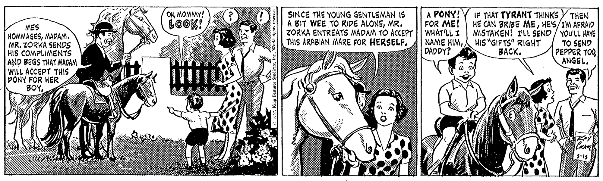 Newspaper OCR: A PONY! FOR ME! ZORKA ENTREATS MADAM TO ACCEPT|| WHAT'LL I NAME HIMDADDY? OHMOMMY! IF THAT TYRANT THINKS SINCE THE YOUNG GENTLEMAN IS A BIT WEE TO RIDE ALONEMR. THEN HE CAN BRIBE MEHE'S/IM AFRAID MISTAKEN! I'LL SEND/ YOU'LL HAYE TO SEND PEPPER TOOANGEL. LOOK! MES HOMMAGESMADAM. MR. ZORKA SENDS HIS COMPLIMENTS AND BEGS THAT MADAM WILL ACCEPT THIS PONY FOR HER BOYTHIS ARABIAN MARE FOR HERSELF. HIS "GIFTS" RIGHT BACK. S-15 A PONY! FOR ME! ZORKA ENTREATS MADAM TO ACCEPT|| WHAT'LL I NAME HIMDADDY? OHMOMMY! IF THAT TYRANT THINKS SINCE THE YOUNG GENTLEMAN IS A BIT WEE TO RIDE ALONEMR. THEN HE CAN BRIBE MEHE'S/IM AFRAID MISTAKEN! I'LL SEND/ YOU'LL HAYE TO SEND PEPPER TOOANGEL. LOOK! MES HOMMAGESMADAM. MR. ZORKA SENDS HIS COMPLIMENTS AND BEGS THAT MADAM WILL ACCEPT THIS PONY FOR HER BOYTHIS ARABIAN MARE FOR HERSELF. HIS "GIFTS" RIGHT BACK. S-15