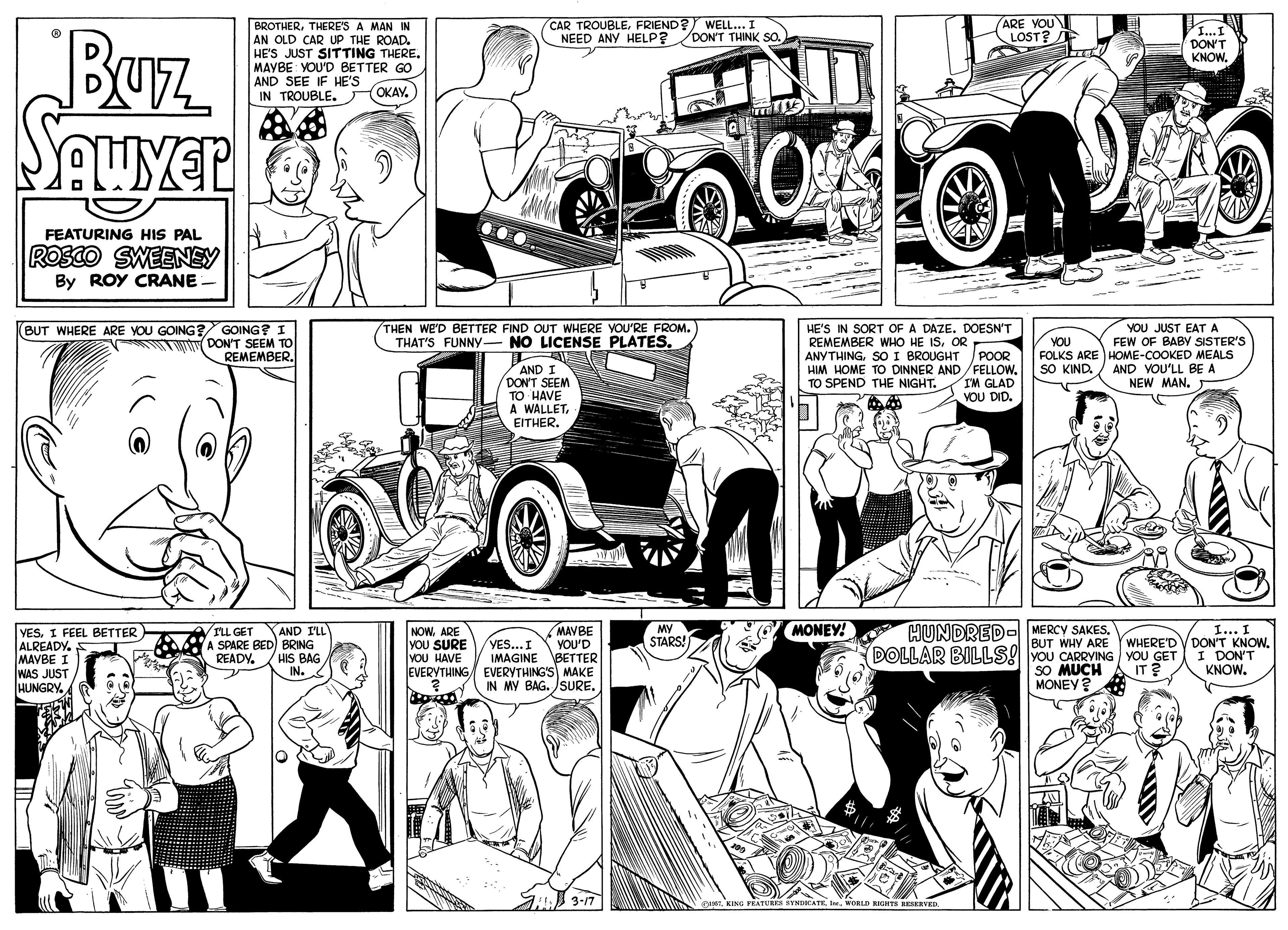 Art OCR: CAR TROUBLEFRIEND? WELL.. I NEED ANY HELP? DON'T THINK SO. (ARE YOU LOST? E Buz BROTHERTHERE'S A MAN IN AN OLD CAR UP THE ROAD. HE'S JUST SITTING THERE. MAYBE: YOU'D BETTER GO AND SEE IF HE'S IN TROUBLE. OKAY. DON'T KNOWFEATURING HIS PAL ROSCO SWEENEY By ROY CRANE THEN WE'D BETTER FIND OUT WHERE YOU'RE FROM. THAT'S FUNNY- NO LICENSE PLATES. (BUT WHERE ARE YOU GOING? GOING? I TMw DON'T SEEM TO REMEMBERHE'S IN SORT OF A DAZE. DOESN'T REMEMBER WHO HE ISOR ANYTHINGSO I BROUGHT POOR HIM HOME TO DINNER AND /FELLOW. TO SPEND THE NIGHT. YOU JUST EATA FEW OF BABY SISTER'S FOLKS ARE HOME-COOKED MEALS SO KIND./ AND VOU'LL BE A NEW MAN. YOU AND I /DONT SEEM TO HAVE A WALLETEITHER. IM GLAD YOU DID. HUNDRED- MERCY SAKES. DOLLAR BILLS! YOU CARRVING YOU GET MONEY! VESI FEEL BETTER ALREADY. MAVBE I WAS JUST HUNGRY. AND I'LL A SPARE BED) BRING HIS BAG IN. NOWARE YOU SURE vOU HAVE MAVBE YOU'D IMAGINE BETTER EVERYTHING EVERYTHING'S MAKE IN MY BAG. JSURE. MY STARS! I... I BUT WHY ARE YWHERE'D VDON'T KNOW. I DON'T KNOW. VILL GET VES...I READY. SO MUCH IT ? MONEY? A 3-17 STNDICATE IeeWORLD CAR TROUBLEFRIEND? WELL.. I NEED ANY HELP? DON'T THINK SO. (ARE YOU LOST? E Buz BROTHERTHERE'S A MAN IN AN OLD CAR UP THE ROAD. HE'S JUST SITTING THERE. MAYBE: YOU'D BETTER GO AND SEE IF HE'S IN TROUBLE. OKAY. DON'T KNOWFEATURING HIS PAL ROSCO SWEENEY By ROY CRANE THEN WE'D BETTER FIND OUT WHERE YOU'RE FROM. THAT'S FUNNY- NO LICENSE PLATES. (BUT WHERE ARE YOU GOING? GOING? I TMw DON'T SEEM TO REMEMBERHE'S IN SORT OF A DAZE. DOESN'T REMEMBER WHO HE ISOR ANYTHINGSO I BROUGHT POOR HIM HOME TO DINNER AND /FELLOW. TO SPEND THE NIGHT. YOU JUST EATA FEW OF BABY SISTER'S FOLKS ARE HOME-COOKED MEALS SO KIND./ AND VOU'LL BE A NEW MAN. YOU AND I /DONT SEEM TO HAVE A WALLETEITHER. IM GLAD YOU DID. HUNDRED- MERCY SAKES. DOLLAR BILLS! YOU CARRVING YOU GET MONEY! VESI FEEL BETTER ALREADY. MAVBE I WAS JUST HUNGRY. AND I'LL A SPARE BED) BRING HIS BAG IN. NOWARE YOU SURE vOU HAVE MAVBE YOU'D IMAGINE BETTER EVERYTHING EVERYTHING'S MAKE IN MY BAG. JSURE. MY STARS! I... I BUT WHY ARE YWHERE'D VDON'T KNOW. I DON'T KNOW. VILL GET VES...I READY. SO MUCH IT ? MONEY? A 3-17 STNDICATE Iee