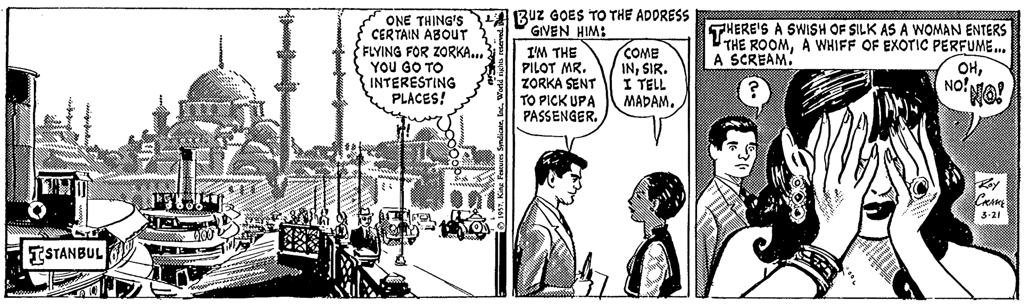 Illustration OCR: Buz GOES TO THE ADDRESS GIVEN HIM: ONE THING'S CERTAIN ABOUT FLYING FOR ZORKA... YOU GO TO INTERESTING PLACES! I'M THE PILOT MR. ZORKA SENT TO PICK UPA PASSENGER. COME INSIR. I TELL MADAM. THERE'S A SWISH OF SILK AS A WOMAN ENTERS THE ROOMA WHIFF OF EXOTIC PERFUME.. OHNO! A SCREAM. 3-21 ISTANBUL Buz GOES TO THE ADDRESS GIVEN HIM: ONE THING'S CERTAIN ABOUT FLYING FOR ZORKA... YOU GO TO INTERESTING PLACES! I'M THE PILOT MR. ZORKA SENT TO PICK UPA PASSENGER. COME INSIR. I TELL MADAM. THERE'S A SWISH OF SILK AS A WOMAN ENTERS THE ROOMA WHIFF OF EXOTIC PERFUME.. OHNO! A SCREAM. 3-21 ISTANBUL