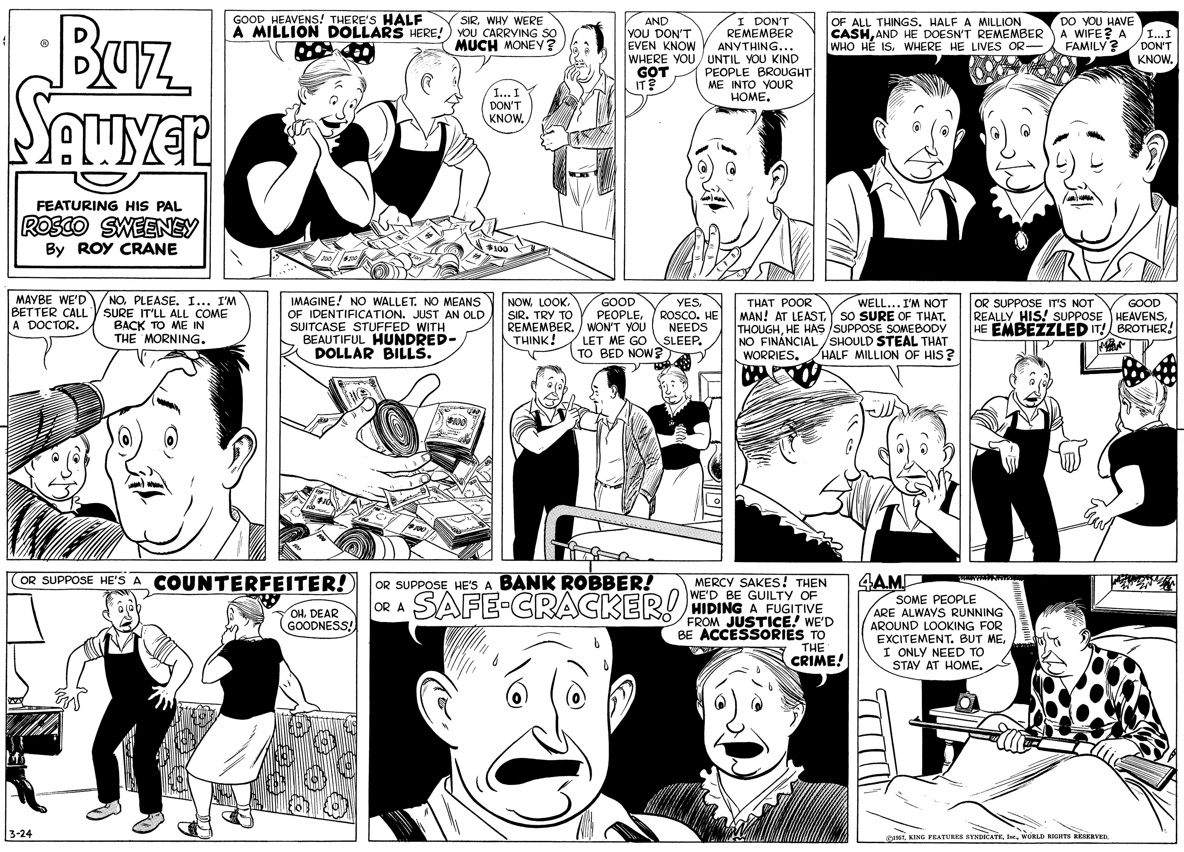 Black OCR: BUz GOOD HEAVENS! THERE'S HALF SIRWHY WERE A MILLION DOLLARS HERE!) YOU CARRYING SO MUCH MONEY ? I DON'T REMEMBER ANYTHING... WHERE YOU/ UNTIL YOU KIND PEOPLE BROUGHT| ME INTO YOUR ????. AND YOU DON'T EVEN KNOW OF ALL THINGS. HALF A MILLION CASHAND HE DOESN'T REMEMBER WHO HÉ ISWHERE HE LIVES OR- DO YOU HAVE A WIFE? A FAMILY? I...I DON'T KNOW. GOT IT? 1... I DON'T KNOWFEATURING HIS PAL ROSCO SWEENEY By ROY CRANE 24100 MÁYBE WE'D BETTER CALL A DOCTOR. NOPLEASE. I... I'M SURE IT'LL ALL COME BACK TO ME IN THE MORNING. IMAGINE! NOo WALLET. NO MEANS OF IDENTIFICATION. JUST AN OLD SUITCASE STUFFED WITH BEAUTIFUL HUNDRED- DOLLAR BILLS. NOWLOOK. SIR. TRY TO REMEMBER. / WON'T YOU THINK! YES ROSCO. HE NEEDS LET ME GO SLEEP. TO BED NOW?A GOOD PEOPLETHAT ??OR MAN! AT LEAST.Y SO SURE OF THAT. THOUGHHE HAS /SUPPOSE SOMEBODY NO FINÁNCIAL/SHOULD STEAL THAT WORRIES. OR SUPPOSE IT'S NOT REALLY HIS! SUPPOSE HEAVENSHE EMBEZZLED IT! BROTHER! WELL... I'M NOT GOOD HALF MILLION OF HIS? OR SUPPOSE HE'S A COUNTERFEITER! OR SUPPOSE HE'S A BANK ROBBER! 4AME MERCY SAKES! THEN WE'D BE GUILTY OF HIDING A FUGITIVE FROM JUSTICE! WE'D BE ACCESSORIES TO THE CRIME! SAFE-CRACKER! SOME PEOPLE ARE ALWAYS RUNNING AROUND LOOKING FOR EXCITEMENT. BUT MEI ONLY NEED TO STAY AT HOMEOR A OHDEAR GOODNESS! 3-24 IN KING FEATURES SYNDICATEORLD RIGHTS RESERVER. BUz GOOD HEAVENS! THERE'S HALF SIRWHY WERE A MILLION DOLLARS HERE!) YOU CARRYING SO MUCH MONEY ? I DON'T REMEMBER ANYTHING... WHERE YOU/ UNTIL YOU KIND PEOPLE BROUGHT| ME INTO YOUR ????. AND YOU DON'T EVEN KNOW OF ALL THINGS. HALF A MILLION CASHAND HE DOESN'T REMEMBER WHO HÉ ISWHERE HE LIVES OR- DO YOU HAVE A WIFE? A FAMILY? I...I DON'T KNOW. GOT IT? 1... I DON'T KNOWFEATURING HIS PAL ROSCO SWEENEY By ROY CRANE 24100 MÁYBE WE'D BETTER CALL A DOCTOR. NOPLEASE. I... I'M SURE IT'LL ALL COME BACK TO ME IN THE MORNING. IMAGINE! NOo WALLET. NO MEANS OF IDENTIFICATION. JUST AN OLD SUITCASE STUFFED WITH BEAUTIFUL HUNDRED- DOLLAR BILLS. NOWLOOK. SIR. TRY TO REMEMBER. / WON'T YOU THINK! YES ROSCO. HE NEEDS LET ME GO SLEEP. TO BED NOW?A GOOD PEOPLETHAT ??OR MAN! AT LEAST.Y SO SURE OF THAT. THOUGHHE HAS /SUPPOSE SOMEBODY NO FINÁNCIAL/SHOULD STEAL THAT WORRIES. OR SUPPOSE IT'S NOT REALLY HIS! SUPPOSE HEAVENSHE EMBEZZLED IT! BROTHER! WELL... I'M NOT GOOD HALF MILLION OF HIS? OR SUPPOSE HE'S A COUNTERFEITER! OR SUPPOSE HE'S A BANK ROBBER! 4AME MERCY SAKES! THEN WE'D BE GUILTY OF HIDING A FUGITIVE FROM JUSTICE! WE'D BE ACCESSORIES TO THE CRIME! SAFE-CRACKER! SOME PEOPLE ARE ALWAYS RUNNING AROUND LOOKING FOR EXCITEMENT. BUT MEI ONLY NEED TO STAY AT HOMEOR A OHDEAR GOODNESS! 3-24 IN KING FEATURES SYNDICATEORLD RIGHTS RESERVER.