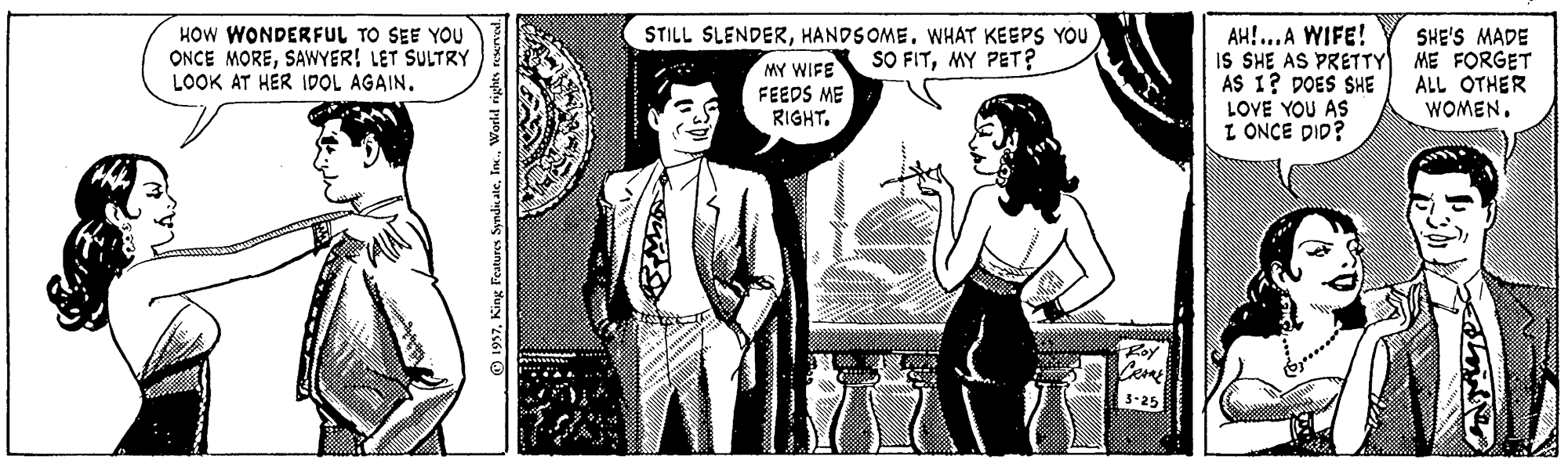 Monochrome OCR: HOW WONDERFUL TO SEE YOU ONCE MORESAWYER! LET SULTRY LOOK AT HER IDOL AGAIN. AH!...A WIFE! IS SHE AS PRETTY ME FORGET AS 1? DOES SHE LOVE YOU AS L ONCE DID? STILL SLENDERHANDSOME. WHAT KEEPS YOU SHE'S MADE MY WIFE SO FITMY PET? FEEDS ME RIGHT. ALL OTHER WOMEN. 3-25 1937World rights re HOW WONDERFUL TO SEE YOU ONCE MORESAWYER! LET SULTRY LOOK AT HER IDOL AGAIN. AH!...A WIFE! IS SHE AS PRETTY ME FORGET AS 1? DOES SHE LOVE YOU AS L ONCE DID? STILL SLENDERHANDSOME. WHAT KEEPS YOU SHE'S MADE MY WIFE SO FITMY PET? FEEDS ME RIGHT. ALL OTHER WOMEN. 3-25 1937King Features Synda ateWorld rights re
