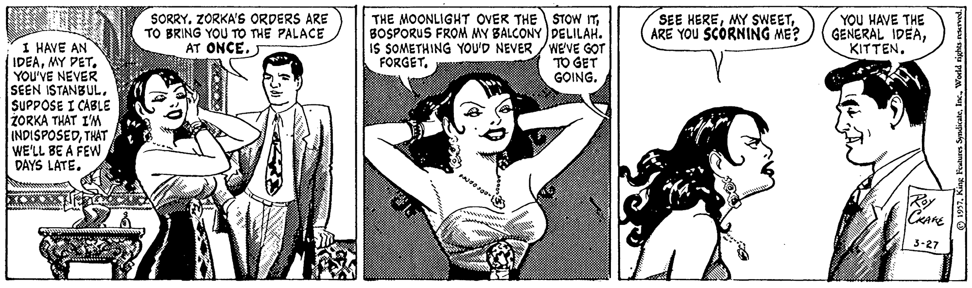 Font OCR: SORRYZORKA'S ORDERS ARE TO BRING YOU TO THE PALACE AT ONCE. J THE MOONLIGHT OVER THE STOW ITBOSPORUS FROM MY BALCONY DELILAH. IS SOMETHING YOU'D NEVER /WE'VE GOT TO GET GOING. YOU HAVE THE GENERAL IDEAKITTEN. SEE HEREARE YOU SCORNING ME? I HAVE AN IDEAMY PET. YOU'VE NEVER SEEN ISTANBULSUPPOSE I CABLE ZORKA THAT I'M INDISPOSEDTHAT WE'LL BE A FEW FORGETDAYS LATE. Roy 3-27 1957World rights nsurvod. SORRYZORKA'S ORDERS ARE TO BRING YOU TO THE PALACE AT ONCE. J THE MOONLIGHT OVER THE STOW ITBOSPORUS FROM MY BALCONY DELILAH. IS SOMETHING YOU'D NEVER /WE'VE GOT TO GET GOING. YOU HAVE THE GENERAL IDEAKITTEN. SEE HEREMY SWEETARE YOU SCORNING ME? I HAVE AN IDEAMY PET. YOU'VE NEVER SEEN ISTANBULSUPPOSE I CABLE ZORKA THAT I'M INDISPOSEDTHAT WE'LL BE A FEW FORGETDAYS LATE. Roy 3-27 1957King Foatures SyndicateWorld rights nsurvod.