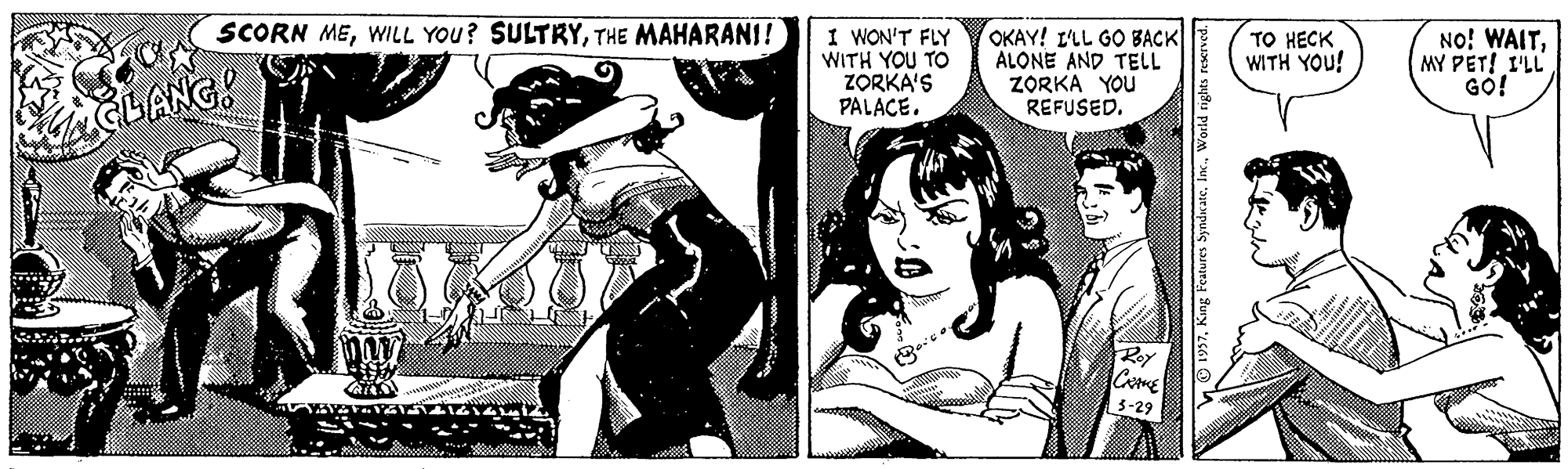 Humour OCR: SCORN METHE MAHARANI! 1 WON'T FLY WITH YOU TO ZORKA'S PALACE. OKAY! L'LL GO BACK ALONE AND TELL ZORKA YOU REFUSED. TO HECK WITH YOU! No! WAITMY PET! I'LL GO! CLANG! Roy 3-29 SCORN MEWILL YOU? SULTRYTHE MAHARANI! 1 WON'T FLY WITH YOU TO ZORKA'S PALACE. OKAY! L'LL GO BACK ALONE AND TELL ZORKA YOU REFUSED. TO HECK WITH YOU! No! WAITMY PET! I'LL GO! CLANG! Roy 3-29