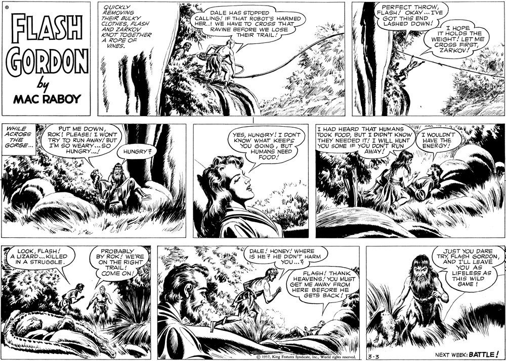 Cartoon OCR: PERFECT THROWFLASH! OKAY.. IVE GOT THIS END LASHED DOWN! QUICKLY REMOVING FLASH THEIR BULKY CLOTHESFLASH AND ZARKOV KNOT TOGETHER A ROPE OF VINES. DALE HAS STOPPED CALLING! IF THAT ROBOT'S HARMED HER.. WE HAVE TO CROSS THAT A RAVINE BEFORE WE LOSE THEIR TRAIL! I HOPE IT HOLDS THE WEIGHT! LET ME CROSS FIRSTZARKOV! GORDON by MAC RABOY WHILE ACROSS THE GORGE.. PUT ME DOWNROK! PLEASE! I WON'T TRY TO RUN AWAY! BUT I'M SO WEARY..SO HUNGRY...! YESHUNGRY! I DON'T KNOW WHAT KEEPS YOU GOINGBUT HUMANS NEED FOOD. I HAD HEARD THAT HUMANS TOOK FOODBUT I DIDN'T KNOW THEY NEEDED IT! I WILL HUNT YOU SOME IF YOU DON'T RUN AWAY! A I WOULDN'T HAVE THE ENERGY! HUNGRY? LOOKFLASH! A LIZARD... KILLED IN A STRUGGLE JUST YOU DARE TRYAND I'LL LEAVE YOU AS LIFELESS AS THIS WILD GAME ! PROBABLY BY ROK! WE'RE ON THE RIGHT TRAIL! COME ON! DALE! HONEY! WHERE IS HE? HE DIDN'T HARM YOU...? FLASH! THANK HEAVENS! YOU MUST GET ME AWAY FROM HERE BEFORE HE GETS BACK! NEXT WEEK: BATTLE! © 1957World rights reserved. PERFECT THROWFLASH! OKAY.. IVE GOT THIS END LASHED DOWN! QUICKLY REMOVING FLASH THEIR BULKY CLOTHESFLASH AND ZARKOV KNOT TOGETHER A ROPE OF VINES. DALE HAS STOPPED CALLING! IF THAT ROBOT'S HARMED HER.. WE HAVE TO CROSS THAT A RAVINE BEFORE WE LOSE THEIR TRAIL! I HOPE IT HOLDS THE WEIGHT! LET ME CROSS FIRSTZARKOV! GORDON by MAC RABOY WHILE ACROSS THE GORGE.. PUT ME DOWNROK! PLEASE! I WON'T TRY TO RUN AWAY! BUT I'M SO WEARY..SO HUNGRY...! YESHUNGRY! I DON'T KNOW WHAT KEEPS YOU GOINGBUT HUMANS NEED FOOD. I HAD HEARD THAT HUMANS TOOK FOODBUT I DIDN'T KNOW THEY NEEDED IT! I WILL HUNT YOU SOME IF YOU DON'T RUN AWAY! A I WOULDN'T HAVE THE ENERGY! HUNGRY? LOOKFLASH! A LIZARD... KILLED IN A STRUGGLE JUST YOU DARE TRYFLASH GORDONAND I'LL LEAVE YOU AS LIFELESS AS THIS WILD GAME ! PROBABLY BY ROK! WE'RE ON THE RIGHT TRAIL! COME ON! DALE! HONEY! WHERE IS HE? HE DIDN'T HARM YOU...? FLASH! THANK HEAVENS! YOU MUST GET ME AWAY FROM HERE BEFORE HE GETS BACK! NEXT WEEK: BATTLE! © 1957King Features SyndicateWorld rights reserved.