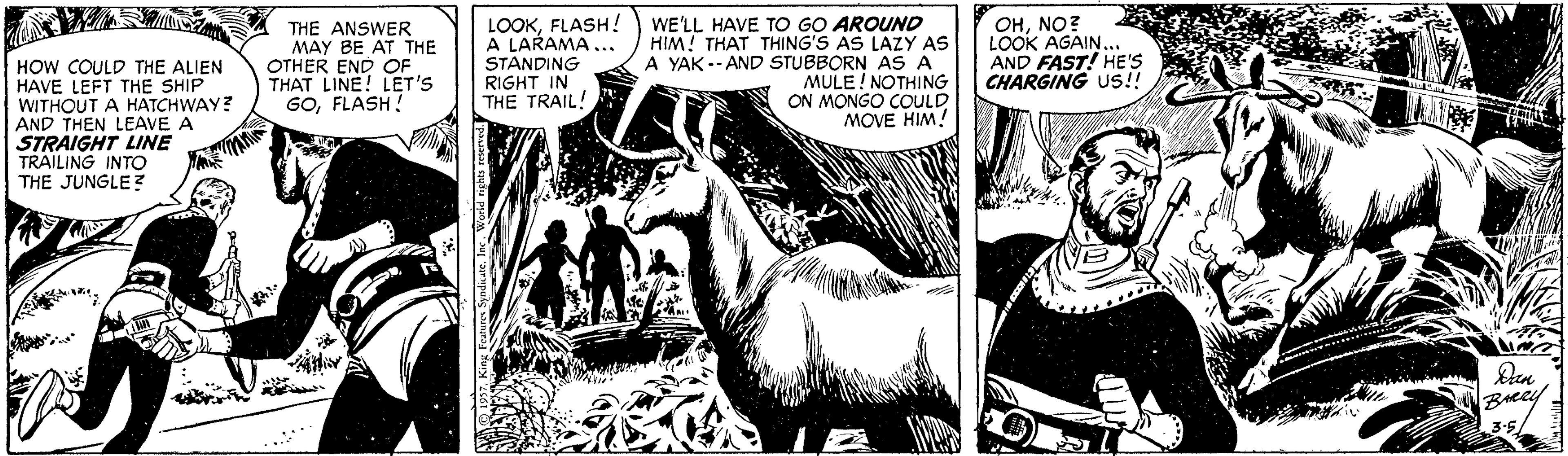 Publication OCR: HOW COULD THE ALIEN HAVE LEFT THE SHIP WITHOUT A HATCHWAY? AND THEN LEAVE A STRAIGHT LINE TRAILING INTO THE JUNGLE? THE ANSWER MAY BE AT THE OTHER END OF THAT LINE! LET'S GOFLASH! LOOKFLASH! A LARAMA... STANDING RIGHT IN THE TRAIL! WE'LL HAVE TO GO AROUND HIM! THAT THING'S AS LAZY AS A YAK -- AND STUBBORN ASA MULE! NOTHING ON MONGO COULD MOVE HIM! OHNO? LOOK AGAIN. AND FAST! HE'S CHARGING US!! Den Breey 3.5/ HOW COULD THE ALIEN HAVE LEFT THE SHIP WITHOUT A HATCHWAY? AND THEN LEAVE A STRAIGHT LINE TRAILING INTO THE JUNGLE? THE ANSWER MAY BE AT THE OTHER END OF THAT LINE! LET'S GOFLASH! LOOKFLASH! A LARAMA... STANDING RIGHT IN THE TRAIL! WE'LL HAVE TO GO AROUND HIM! THAT THING'S AS LAZY AS A YAK -- AND STUBBORN ASA MULE! NOTHING ON MONGO COULD MOVE HIM! OHNO? LOOK AGAIN. AND FAST! HE'S CHARGING US!! Den Breey 3.5/