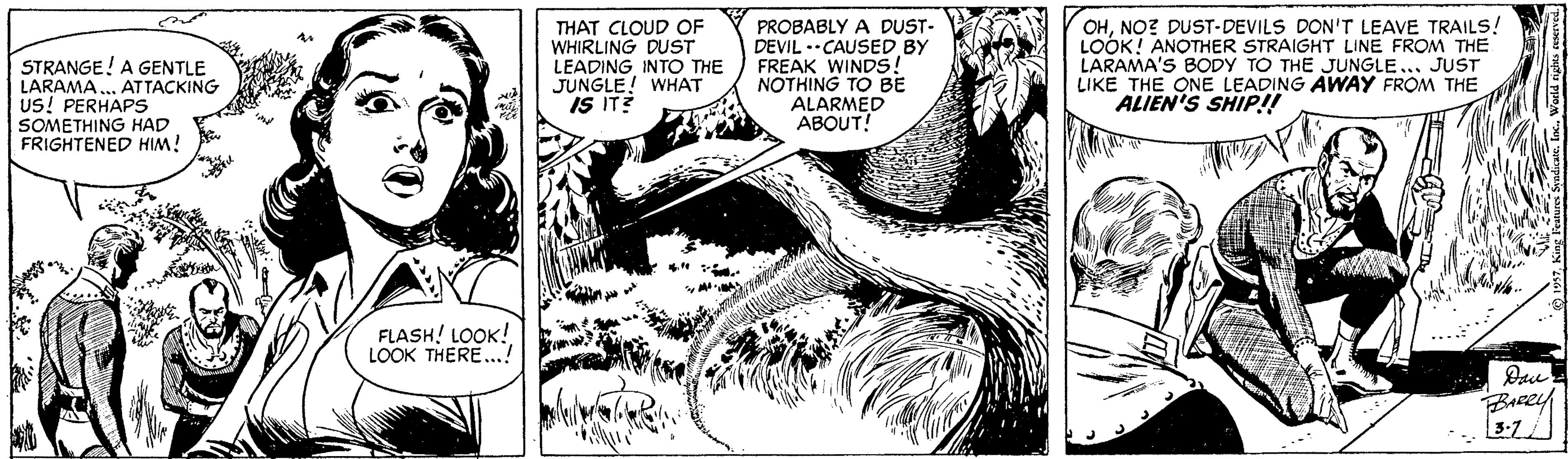 Monochrome OCR: STRANGE! A GENTLE LARAMA ... ATTACKING US! PERHAPS SOMETHING HAD FRIGHTENED HIM! THAT CLOUD OF WHIRLING DUST LEADINGINTO THE JUNGLE! WHAT IS IT? PROBABLY A DUST- DEVIL .CAUSED BY FREAK WINDS! NOTHING TO BE ALARMED ABOUT! OHNO? DUST-DEVILS DON'T LEAVE TRAILS! LOOK! ANOTHER STRAIGHT LINE FROM THE LARAMA'S BODY TO THE JUNGLE... JUST LIKE THE ONE LEADING AWAY FROM THE ALIEN'S SHIP!! FLASH! LOOK! LOOK THERE..! BARRY STRANGE! A GENTLE LARAMA ... ATTACKING US! PERHAPS SOMETHING HAD FRIGHTENED HIM! THAT CLOUD OF WHIRLING DUST LEADINGINTO THE JUNGLE! WHAT IS IT? PROBABLY A DUST- DEVIL .CAUSED BY FREAK WINDS! NOTHING TO BE ALARMED ABOUT! OHNO? DUST-DEVILS DON'T LEAVE TRAILS! LOOK! ANOTHER STRAIGHT LINE FROM THE LARAMA'S BODY TO THE JUNGLE... JUST LIKE THE ONE LEADING AWAY FROM THE ALIEN'S SHIP!! FLASH! LOOK! LOOK THERE..! BARRY