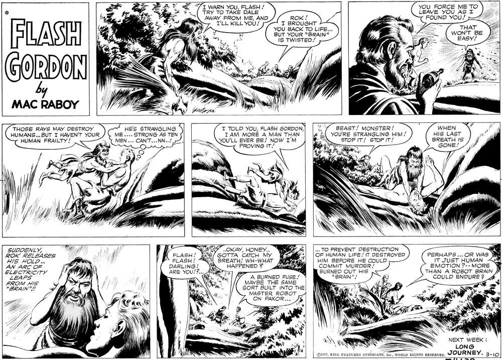 Art OCR: : WARN YOUFLASH! TRY TO TAKÉ DALE AWAY FROM MEAND I'LL KILL YOU! YOU FORCE ME TO LEAVE YOU AS I FOUND YOU! FLASH ROK. I BROUGHT YOU BACK TO LIFE.BUT YOUR "BRAIN IS TWISTED. THAT WON'T BE EASY! GORDON by MAC RABOY THOSE RAYS MAY DESTROY HUMANS.. BUT I HAVEN'T YOUR T HUMAN FRAILTY! * HES STRANGLING ME.... STRONG AS TEN ( MEN ... CAN'T... N..! I TOLD YOUI AM MORÉA MAN THAN YOU'LL EVER BE! NOW I'M PROVING IT/ BEAST! MONSTER! YOU'RE STRANGLING HIM! STOP IT! STOP IT! WHEN HIS LAST BREATH IS GONE! ..OKAYHONEY GOTTA CATCH MY WH-WHAT SUDDENLYROK RELEASES HIS HOLD.. AN ARC OF ELECTRICITY LEAPS FROM HIS "BRAIN"! .. TO PREVENT DESTRUCTION OF HUMAN LIFE! IT DESTROYED HIM BEFORE HE COULD COMMIT MURDER! BURNED OUT HIS "BRAIN"! PERHAPS...OR WAS IT JUST HUMAN 2 EMOTION ?-- MORE THAN A ROBOT BRAIN COULD ENDURE ? FLASH! FLASH! DARLING ARE YOU!?. BREA DPENED? A BURNED FUSE! MAYBE THE SAME SORT BUILT INTO THE MASTER ROBOT ON PAXOR... NEXT WEEK : LONG JOURNEY. 3-10 OLT: WARN YOUFLASH! TRY TO TAKÉ DALE AWAY FROM MEAND I'LL KILL YOU! YOU FORCE ME TO LEAVE YOU AS I FOUND YOU! FLASH ROK. I BROUGHT YOU BACK TO LIFE.BUT YOUR "BRAIN IS TWISTED. THAT WON'T BE EASY! GORDON by MAC RABOY THOSE RAYS MAY DESTROY HUMANS.. BUT I HAVEN'T YOUR T HUMAN FRAILTY! * HES STRANGLING ME.... STRONG AS TEN ( MEN ... CAN'T... N..! I TOLD YOUFLASH GORDONI AM MORÉA MAN THAN YOU'LL EVER BE! NOW I'M PROVING IT/ BEAST! MONSTER! YOU'RE STRANGLING HIM! STOP IT! STOP IT! WHEN HIS LAST BREATH IS GONE! ..OKAYHONEY GOTTA CATCH MY WH-WHAT SUDDENLYROK RELEASES HIS HOLD.. AN ARC OF ELECTRICITY LEAPS FROM HIS "BRAIN"! .. TO PREVENT DESTRUCTION OF HUMAN LIFE! IT DESTROYED HIM BEFORE HE COULD COMMIT MURDER! BURNED OUT HIS "BRAIN"! PERHAPS...OR WAS IT JUST HUMAN 2 EMOTION ?-- MORE THAN A ROBOT BRAIN COULD ENDURE ? FLASH! FLASH! DARLING ARE YOU!?. BREA DPENED? A BURNED FUSE! MAYBE THE SAME SORT BUILT INTO THE MASTER ROBOT ON PAXOR... NEXT WEEK : LONG JOURNEY. 3-10 OLTKING FEATURES SYNDICATEWORLD RIGHTS RESERVED