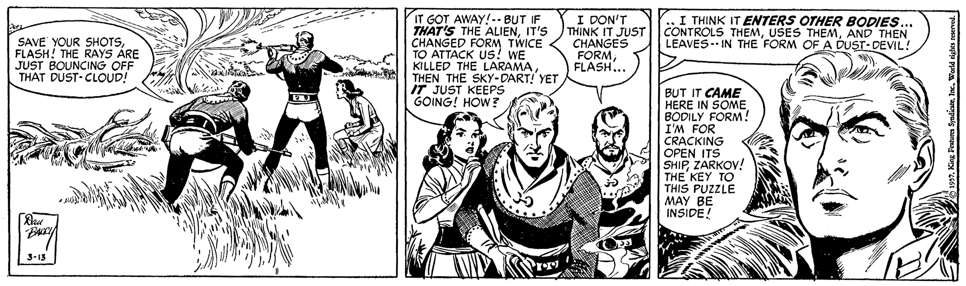 Comic book OCR: IT GOT AWAY!-. BUT IF THAT'S THE ALIENIT'S CHANGED FORM TWICE TO ATTACK us! WE KILLED THE LARAMATHEN THE SKy-DART! YET IT JUST KEEPS GOING! HOW? I DON'T THINK IT JUST CHANGES FORMFLASH... .. I THINK IT ENTERS OTHER BODIES CONTROLS THEMAND THEN LEAVES IN THE FORM OF A DUST-DEVIL! SAVE YOUR SHOTSFLASH! THE RAYS ARE JUST BOUNCING OFF THAT DUST CLOUD! BUT IT CAME HERE IN SOME. BODILY FORM! I'M FOR CRACKING OPEN ITS SHIPZARKOV! THE KEY TO THIS PUZZLE MAY BE INSIDE! BA 3-13 IT GOT AWAY!-. BUT IF THAT'S THE ALIENIT'S CHANGED FORM TWICE TO ATTACK us! WE KILLED THE LARAMATHEN THE SKy-DART! YET IT JUST KEEPS GOING! HOW? I DON'T THINK IT JUST CHANGES FORMFLASH... .. I THINK IT ENTERS OTHER BODIES CONTROLS THEMUSES THEMAND THEN LEAVES IN THE FORM OF A DUST-DEVIL! SAVE YOUR SHOTSFLASH! THE RAYS ARE JUST BOUNCING OFF THAT DUST CLOUD! BUT IT CAME HERE IN SOME. BODILY FORM! I'M FOR CRACKING OPEN ITS SHIPZARKOV! THE KEY TO THIS PUZZLE MAY BE INSIDE! BA 3-13