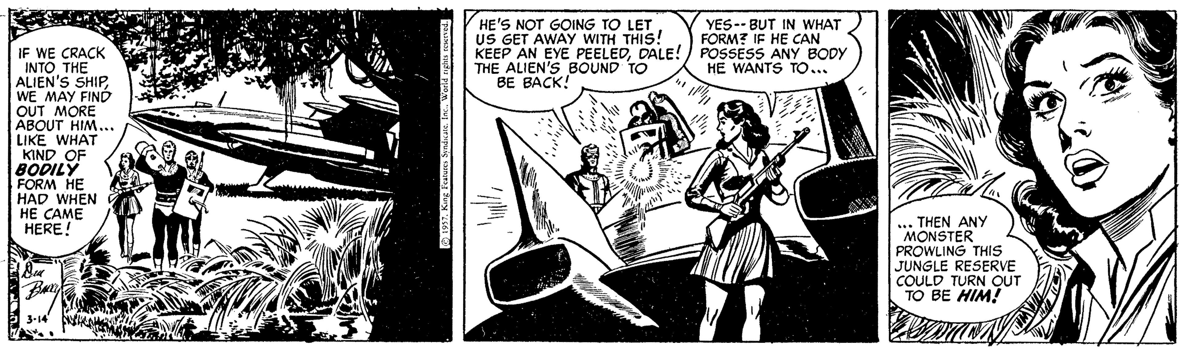 Design OCR: HE'S NOT GOING TO LET US GET AWAY WITH THIS! KEEP AN EYE PEELEDDALE! POSSESS ANY BODY THE ALIEN'S BOUND TO BE BACK! YES-- BUT IN WHAT FORM? IF HE CAN IF WE CRACK INTO THE ALIEN'S SHIPWE MAY FIND OUT MORE ABOUT HIM... LIKE WHAT KIND OF BODILY FORM HE HAD WHEN HE CAME HERE! HE WANTS TO.. .. THEN ANy MONSTER PROWLING THIS JUNGLE RESERVE COULD TURN OUT TO BE HIM! 3-14 sKA 1937. King Features Sindkateac. Weeld nyghts rK HE'S NOT GOING TO LET US GET AWAY WITH THIS! KEEP AN EYE PEELEDDALE! POSSESS ANY BODY THE ALIEN'S BOUND TO BE BACK! YES-- BUT IN WHAT FORM? IF HE CAN IF WE CRACK INTO THE ALIEN'S SHIPWE MAY FIND OUT MORE ABOUT HIM... LIKE WHAT KIND OF BODILY FORM HE HAD WHEN HE CAME HERE! HE WANTS TO.. .. THEN ANy MONSTER PROWLING THIS JUNGLE RESERVE COULD TURN OUT TO BE HIM! 3-14 sKA 1937. King Features Sindkateac. Weeld nyghts rK