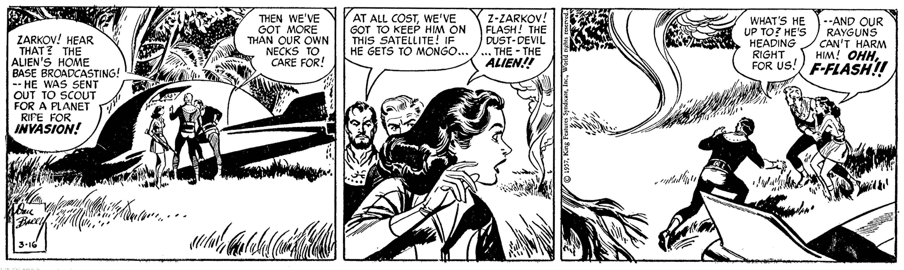 Fictional character OCR: THEN WE'VE GOT MORE THAN QUR OWN NECKS TO CARE FOR! AT ALL COSTWE'VE GOT TO KEEP HIM ON THIS SATELLITE! IF HE GETS TO MONGO... Z-ZARKOV! FLASH! THE DUST-DEVIL THE - THE ALIEN!! WHAT'S HE UP TO? HE'S HEADING RIGHT FOR US! F-FLASH! --AND OUR RAYGUNS CAN'T HARM HIM! OHHZARKOV! HEAR THAT ? THE ALIEN'S HOME BASE BROADCASTING! -- HE WAS SENT OUT TO SCOUT FOR A PLANET RIPE FOR INYASION! 3-16 THEN WE'VE GOT MORE THAN QUR OWN NECKS TO CARE FOR! AT ALL COSTWE'VE GOT TO KEEP HIM ON THIS SATELLITE! IF HE GETS TO MONGO... Z-ZARKOV! FLASH! THE DUST-DEVIL THE - THE ALIEN!! WHAT'S HE UP TO? HE'S HEADING RIGHT FOR US! F-FLASH! --AND OUR RAYGUNS CAN'T HARM HIM! OHHZARKOV! HEAR THAT ? THE ALIEN'S HOME BASE BROADCASTING! -- HE WAS SENT OUT TO SCOUT FOR A PLANET RIPE FOR INYASION! 3-16