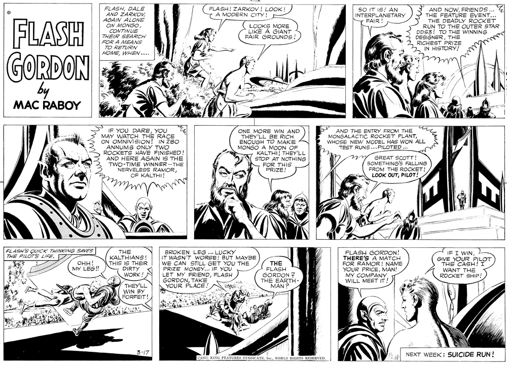 Publication OCR: FLASH! ZARKOV! LOOK! 7 A MODERN CITY! E FLASHDALE AND ZARKOVAGAIN ALONE ON MONGO CONTINUE THEIR SEARCH FOR A MEANS TO RETURN HOMEWHEN.... SO IT IS! AN AND NOWFRIENDS... THE FEATURE EVENT... THE DEADLY ROCKET RUN TO THE OUTER STAR DDS3! TO THE WINNING DESIGNERTHE RICHEST PRIZE HISTORY! INTERPLANETARY FAIR! FLASH LOOKS MORE LIKE A GIANT FAIR GROUNDS! IN GORDON by MAC RABOY IF YOU DAREYOU MAY WATCH THE RACE ON OMNIVISION! IN 280 ANNUMS ONLY TWO ROCKETS HAVE FINISHED! AND HERE AGAIN IS THE TWO-TIME WINNER --THE NERVELESS RAMOROF KALTHI! AND THE ENTRY FROM THE MONGALACTIC ROCKET PLANT WHOSE NEW MODEL HAS WON ALL TEST RUNS ...PILOTED .. ONE MORE WIN AND THEY'LL BE RICH ENOUGH TO MAKE MONGO A MOON OF KALTHI! THEY'LL STOP AT NOTHING FOR THIS PRIZE! y GREAT SCOTT! SOMETHING'S FALLING FROM THE ROCKET! LOOK OUTPILOT! FLASH'S QUICK THINKING SAVES THE PILOTS LIFE. 7 THE KALTHIANS! THIS IS THEIR DIRTY WORK ! BROKEN LEG ... LUCKY IT WASN'T WORSE! BUT MAYBE WE CAN STILL GET YOU THE PRIZE MONEY... IF YOU LET MY FRIENDFLASH GORDONTAKE YOUR PLACE! THE FLASH GORDON ? THE EARTH- MAN ? FLASH GORDON! THERE'S A MATCH FOR RAMOR! NAME YOUR PRICEMAN! MY COMPANY WILL MEET IT! IF I WIN GIVE YOUR THE CASLLOT WANT THE ROCKET SHIP! OHH! MY LEG! THEY'LL WIN BY FORFEIT! 3-17 NEXT WEEK: SUICIDE RUN! e57WORLD RIGHTS RESERVED. FLASH! ZARKOV! LOOK! 7 A MODERN CITY! E FLASHDALE AND ZARKOVAGAIN ALONE ON MONGO CONTINUE THEIR SEARCH FOR A MEANS TO RETURN HOMEWHEN.... SO IT IS! AN AND NOWFRIENDS... THE FEATURE EVENT... THE DEADLY ROCKET RUN TO THE OUTER STAR DDS3! TO THE WINNING DESIGNERTHE RICHEST PRIZE HISTORY! INTERPLANETARY FAIR! FLASH LOOKS MORE LIKE A GIANT FAIR GROUNDS! IN GORDON by MAC RABOY IF YOU DAREYOU MAY WATCH THE RACE ON OMNIVISION! IN 280 ANNUMS ONLY TWO ROCKETS HAVE FINISHED! AND HERE AGAIN IS THE TWO-TIME WINNER --THE NERVELESS RAMOROF KALTHI! AND THE ENTRY FROM THE MONGALACTIC ROCKET PLANT WHOSE NEW MODEL HAS WON ALL TEST RUNS ...PILOTED .. ONE MORE WIN AND THEY'LL BE RICH ENOUGH TO MAKE MONGO A MOON OF KALTHI! THEY'LL STOP AT NOTHING FOR THIS PRIZE! y GREAT SCOTT! SOMETHING'S FALLING FROM THE ROCKET! LOOK OUTPILOT! FLASH'S QUICK THINKING SAVES THE PILOTS LIFE. 7 THE KALTHIANS! THIS IS THEIR DIRTY WORK ! BROKEN LEG ... LUCKY IT WASN'T WORSE! BUT MAYBE WE CAN STILL GET YOU THE PRIZE MONEY... IF YOU LET MY FRIENDFLASH GORDONTAKE YOUR PLACE! THE FLASH GORDON ? THE EARTH- MAN ? FLASH GORDON! THERE'S A MATCH FOR RAMOR! NAME YOUR PRICEMAN! MY COMPANY WILL MEET IT! IF I WIN GIVE YOUR THE CASLLOT WANT THE ROCKET SHIP! OHH! MY LEG! THEY'LL WIN BY FORFEIT! 3-17 NEXT WEEK: SUICIDE RUN! e57KING FEATURES SYNDICATEWORLD RIGHTS RESERVED.