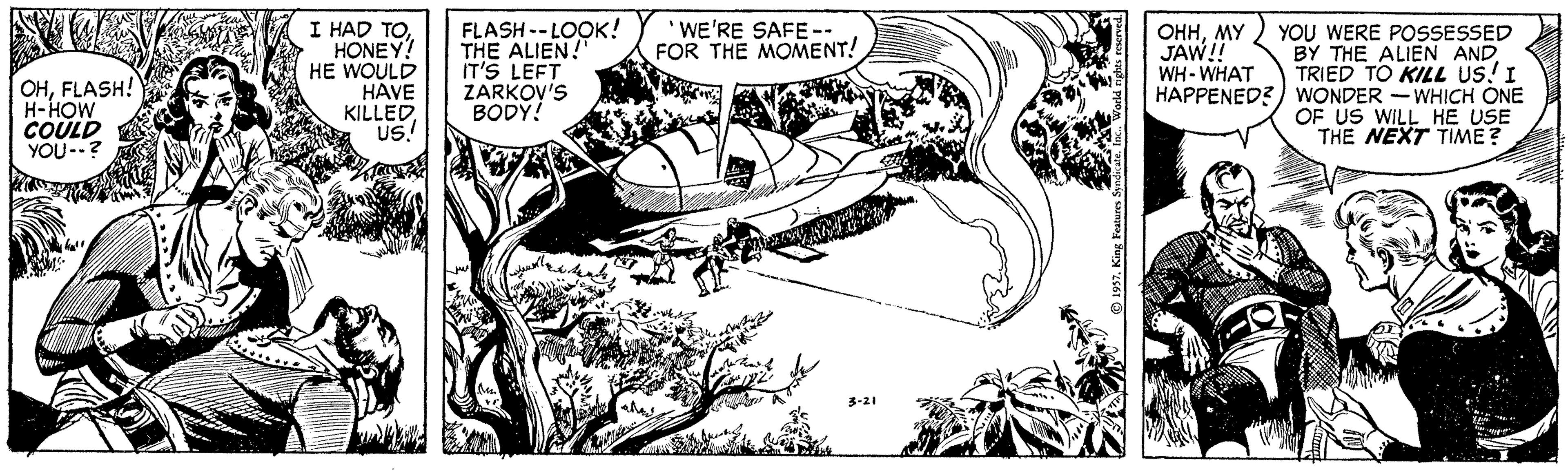 Illustration OCR: I HAD TOHONEY! HE WOULD HAVE KILLED. US! FLASH --LOOK! THE ALIEN!" IT'S LEFT ZARKOV'S BODY! 'WE'RE SAFE-- FOR THE MOMENT! YOU WERE POSSESSED BY THE ALIEN ANDTRIED TO KILL us! I HAPPENED?) WONDER -WHICH ONE OF US WILL HE USE THE NEXT TIME? OHHMY JAW! WH- WHAT OHFLASH! H-HOW COULD YOU-? 1937King Features: I HAD TOHONEY! HE WOULD HAVE KILLED. US! FLASH --LOOK! THE ALIEN!" IT'S LEFT ZARKOV'S BODY! 'WE'RE SAFE-- FOR THE MOMENT! YOU WERE POSSESSED BY THE ALIEN ANDTRIED TO KILL us! I HAPPENED?) WONDER -WHICH ONE OF US WILL HE USE THE NEXT TIME? OHHMY JAW! WH- WHAT OHFLASH! H-HOW COULD YOU-? 1937King Features: