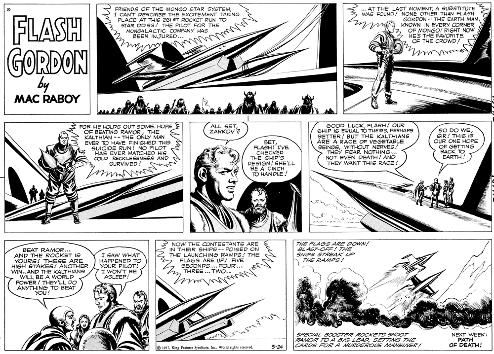 Design OCR: FLASH FRIENDS OF THE MONGO STAR SYSTEMCAN'T DESCRIBE THE EXCITEMENT TAKING PLACE AT THIS 281 ST ROCKET RUN TO STAR DD S3! THE PILOT FOR THE MONGA LACTIC COMPANY HAS BEEN INJURED... ... AT THE LAST MOMENTA SUBSTITUTE WAS FOUND! NONE OTHÉR THAN FLASH GORDON -- THE EARTH MANKNOWN IN EVERY CORNER OF MONGO! RIGHT NOW HES THE FAVORITE "OF THE CROWD! GORDON by MAC RABOY FOR HE HOLDS OUT SOME HOPE OF BEATING RAMORTHE KALTHIAN -- THE ONLY MAN EVER TO HAVE FINISHED THIS SUICIDE RUN! NO PILOT HAS EVER MATCHED HIS COLD RECKLESSNESS AND SURVIVED! GOOD LUCKFLASH! OUR SHIP IS EQUAL TO THEIRSPERHAPS BETTER! BUT THE KALTHIANS ARE A RACE OF VEGETABLE BEINGSWITHOUT NERVES! THEY FEAR NOTHING... NOT EVEN DEATH! AND THEY WANT THIS RACE! ALL SETZARKOV ? SETFLASH!'I'VE CHECKED THE SHIP'S DESIGN? SHE'LL BE A CINCH TO HANDLE! SO DO WESIR! THIS IG OUR ONE HOPE OF GETTING BACK TO EARTH! BEAT RAMOR... AND THE ROCKET IS YOURS! THESE ARE HIGH STAKES! ANOTHER WIN. AND THE KALTHIANS WILL BE A WORLD POWER! THEY'LL DO ANYTHING TO BEAT YOU! NOW THE CONTESTANTS ARE IN THEIR SHIPS -- POISED ON THE LAUNCHING RAMPS! THE FLAGS ARE UP! FIVE SECONDS... FOUR... THREE...TWO... THE FLAGS ARE DOWN! BLAST-OFF! THE SHIPS STREAK UP A THE RAMPS! I SAW WHAT HAPPENED TO YOUR PILOT! I WON'T BE ASLEEP! SPECIAL BOOSTER ROCKETS SHOOT RAMOR TO A4 BIG LEADSETTING THE CARDS FORA MURDEROUS MANEUVER! NEXT WEEK: PATH OF DEATH! @1957World rights reserved. 3-24 FLASH FRIENDS OF THE MONGO STAR SYSTEMCAN'T DESCRIBE THE EXCITEMENT TAKING PLACE AT THIS 281 ST ROCKET RUN TO STAR DD S3! THE PILOT FOR THE MONGA LACTIC COMPANY HAS BEEN INJURED... ... AT THE LAST MOMENTA SUBSTITUTE WAS FOUND! NONE OTHÉR THAN FLASH GORDON -- THE EARTH MANKNOWN IN EVERY CORNER OF MONGO! RIGHT NOW HES THE FAVORITE "OF THE CROWD! GORDON by MAC RABOY FOR HE HOLDS OUT SOME HOPE OF BEATING RAMORTHE KALTHIAN -- THE ONLY MAN EVER TO HAVE FINISHED THIS SUICIDE RUN! NO PILOT HAS EVER MATCHED HIS COLD RECKLESSNESS AND SURVIVED! GOOD LUCKFLASH! OUR SHIP IS EQUAL TO THEIRSPERHAPS BETTER! BUT THE KALTHIANS ARE A RACE OF VEGETABLE BEINGSWITHOUT NERVES! THEY FEAR NOTHING... NOT EVEN DEATH! AND THEY WANT THIS RACE! ALL SETZARKOV ? SETFLASH!'I'VE CHECKED THE SHIP'S DESIGN? SHE'LL BE A CINCH TO HANDLE! SO DO WESIR! THIS IG OUR ONE HOPE OF GETTING BACK TO EARTH! BEAT RAMOR... AND THE ROCKET IS YOURS! THESE ARE HIGH STAKES! ANOTHER WIN. AND THE KALTHIANS WILL BE A WORLD POWER! THEY'LL DO ANYTHING TO BEAT YOU! NOW THE CONTESTANTS ARE IN THEIR SHIPS -- POISED ON THE LAUNCHING RAMPS! THE FLAGS ARE UP! FIVE SECONDS... FOUR... THREE...TWO... THE FLAGS ARE DOWN! BLAST-OFF! THE SHIPS STREAK UP A THE RAMPS! I SAW WHAT HAPPENED TO YOUR PILOT! I WON'T BE ASLEEP! SPECIAL BOOSTER ROCKETS SHOOT RAMOR TO A4 BIG LEADSETTING THE CARDS FORA MURDEROUS MANEUVER! NEXT WEEK: PATH OF DEATH! @1957King Features SyndicateWorld rights reserved. 3-24