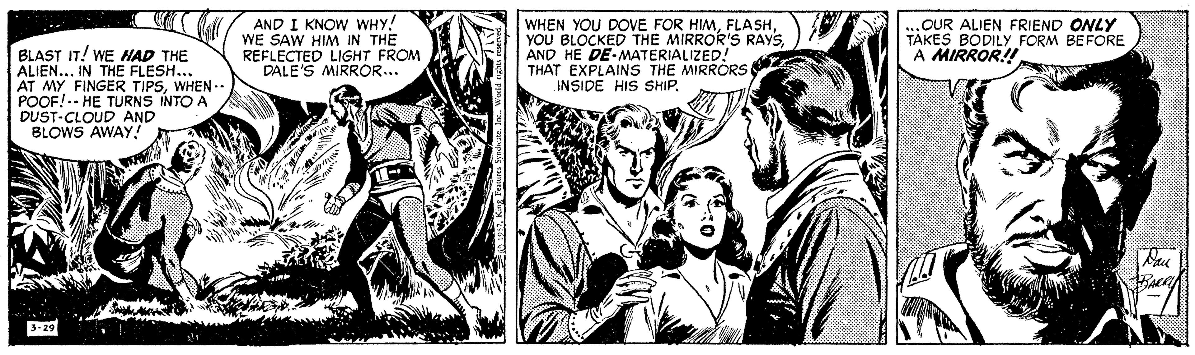 Monochrome OCR: AND I KNOW WHY! WE SAW HIM IN THE REFLECTED LIGHT FROM DALE'S MIRROR... WHEN YOU DOVE FOR HIMAND HE DE-MATERIALIZED! THAT EXPLAINS THE MIRRORS INSIDE HIS SHIP.OUR ALIEN FRIEND ONLY TAKES BODILY FORM BEFORE A MIRROR! BLAST IT! WE HAD THE ALIEN... IN THE FLESH.. AT MY FINGER TIPSWHEN.. POOF!.- HE TURNS INTO A DUST-CLOUD AND BLOWS AWAY! Pau 3-29 AND I KNOW WHY! WE SAW HIM IN THE REFLECTED LIGHT FROM DALE'S MIRROR... WHEN YOU DOVE FOR HIMYOU BLOCKED THE MIRROR'S RAYSAND HE DE-MATERIALIZED! THAT EXPLAINS THE MIRRORS INSIDE HIS SHIP.OUR ALIEN FRIEND ONLY TAKES BODILY FORM BEFORE A MIRROR! BLAST IT! WE HAD THE ALIEN... IN THE FLESH.. AT MY FINGER TIPSWHEN.. POOF!.- HE TURNS INTO A DUST-CLOUD AND BLOWS AWAY! Pau 3-29