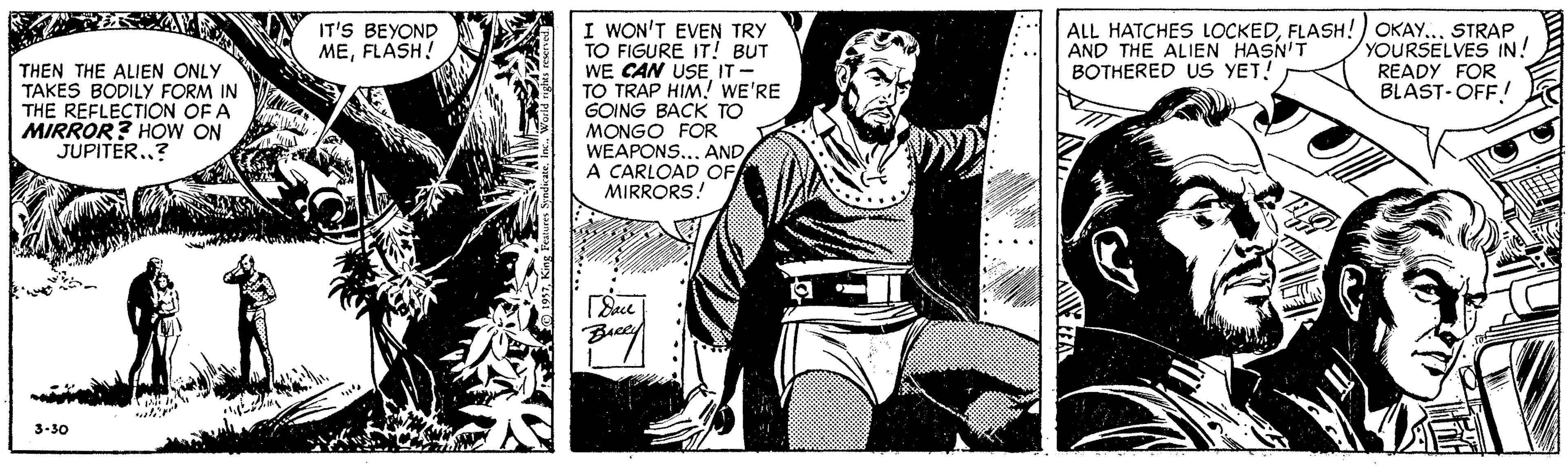 Parallel OCR: I WON'T EVEN TRY TO FIGURE IT! BUT WE CAN USE IT- TO TRAP HIM! WE'RE GOING BACK TO MONGO FOR WEAPONS... AND A CARLOAD OF MIRRORS! ALL HATCHES LOCKEDFLASH!) OKAY. AND THE ALIEN HASN'T BOTHERED US YET! STRAP YOURSELVES IN! READY FOR BLAST-OFF! IT'S BEYOND MEFLASH! THEN THE ALIEN ONLY TAKES BODILY FORM IN THE REFLECTION OF A MIRROR? HOW ON JUPITER.? 3-30 I WON'T EVEN TRY TO FIGURE IT! BUT WE CAN USE IT- TO TRAP HIM! WE'RE GOING BACK TO MONGO FOR WEAPONS... AND A CARLOAD OF MIRRORS! ALL HATCHES LOCKEDFLASH!) OKAY. AND THE ALIEN HASN'T BOTHERED US YET! STRAP YOURSELVES IN! READY FOR BLAST-OFF! IT'S BEYOND MEFLASH! THEN THE ALIEN ONLY TAKES BODILY FORM IN THE REFLECTION OF A MIRROR? HOW ON JUPITER.? 3-30