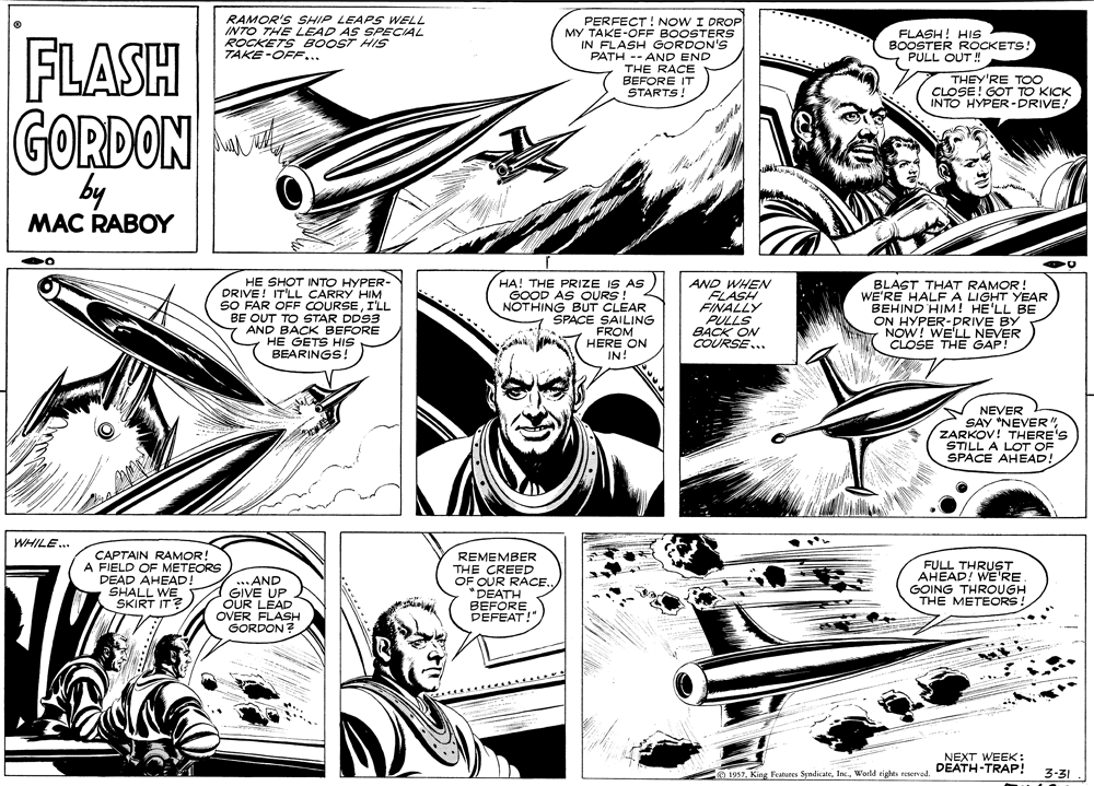 Art OCR: RAMOR'S SHIP LEAPS WELL INTO THE LEAD AS SPECIAL ROCKETS BOOST HIS TAKE -OFF... PERFECT! NOW I DROP MY TAKE-OFF BOOSTERS IN FLASH GORDON'S PATH -- AND END THE RACE BEFORE IT STARTS! FLASH! HIS FLASH BOOSTER ROCKETS! PULL OUT ! THEY'RE TOO CLOSE! GOT TO KICK INTO HYPER-PRIVE! GORDON by MAC RABOY HE SHOT INTO HYPER- DRIVE! IT'LL CARRY HIM SO FAR OFF COURSEI'LL BE OUT TO STAR DD93 AND BACK BEFORE HE GETS HIS BEARINGS! HA! THE PRIZE IS AS GOOD AS OURS! NOTHING BUT CLEAR SPACE SAILING FROM HERE ON IN! AND WHEN FLASH FINALLY PULLS BACK ON COURSE... BLAST THAT RAMOR! WE'RE HALFA LIGHT YEAR BEHIND HIM! HE'LL BE ON HYPER-DRIVE BY NOW! WE'LL NEVER CLOSE THE GAP! NEVER SAY "NEVER" ZARKOV! THERE'S STILL A LOT OF SPACE AHEAD! WHILE.. CAPTAIN RAMOR! A FIELD OF METEORS DEAD AHEAD! SHALL WE SKIRT IT? ... AND GIVE UP OUR LEAD OVER FLASH GORDON? REMEMBER THE CREED OF OUR RACE"DEATH BEFORE PEFEAT!" FULL THRUST AHEAD! WE RE GOING THROUGH THE METEORS! NEXT WEEK : 1957World rights reserved. DEATH-TRAP! 3-31 RAMOR'S SHIP LEAPS WELL INTO THE LEAD AS SPECIAL ROCKETS BOOST HIS TAKE -OFF... PERFECT! NOW I DROP MY TAKE-OFF BOOSTERS IN FLASH GORDON'S PATH -- AND END THE RACE BEFORE IT STARTS! FLASH! HIS FLASH BOOSTER ROCKETS! PULL OUT ! THEY'RE TOO CLOSE! GOT TO KICK INTO HYPER-PRIVE! GORDON by MAC RABOY HE SHOT INTO HYPER- DRIVE! IT'LL CARRY HIM SO FAR OFF COURSEI'LL BE OUT TO STAR DD93 AND BACK BEFORE HE GETS HIS BEARINGS! HA! THE PRIZE IS AS GOOD AS OURS! NOTHING BUT CLEAR SPACE SAILING FROM HERE ON IN! AND WHEN FLASH FINALLY PULLS BACK ON COURSE... BLAST THAT RAMOR! WE'RE HALFA LIGHT YEAR BEHIND HIM! HE'LL BE ON HYPER-DRIVE BY NOW! WE'LL NEVER CLOSE THE GAP! NEVER SAY "NEVER" ZARKOV! THERE'S STILL A LOT OF SPACE AHEAD! WHILE.. CAPTAIN RAMOR! A FIELD OF METEORS DEAD AHEAD! SHALL WE SKIRT IT? ... AND GIVE UP OUR LEAD OVER FLASH GORDON? REMEMBER THE CREED OF OUR RACE"DEATH BEFORE PEFEAT!" FULL THRUST AHEAD! WE RE GOING THROUGH THE METEORS! NEXT WEEK : 1957King Features SyndicateWorld rights reserved. DEATH-TRAP! 3-31