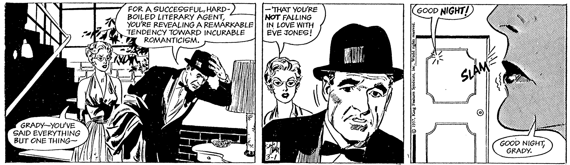 Font OCR: FOR A SUCCESSFULHARD- BOILED LITERARY AGENT? -THAT YOU'RE NOT FALLING IN LOVE WITH EVE JONES! GOOD NIGHT! YOU'RE REVEALING A REMÁRKABLE TENDENCY TOWARD INCURABLE A ROMANTICISM. SLÁMÉ GRADY-YOU'VE SAID EVERYTHING BUT ONE THING- GOOD NIGHTGRADY. FOR A SUCCESSFULHARD- BOILED LITERARY AGENT? -THAT YOU'RE NOT FALLING IN LOVE WITH EVE JONES! GOOD NIGHT! YOU'RE REVEALING A REMÁRKABLE TENDENCY TOWARD INCURABLE A ROMANTICISM. SLÁMÉ GRADY-YOU'VE SAID EVERYTHING BUT ONE THING- GOOD NIGHT