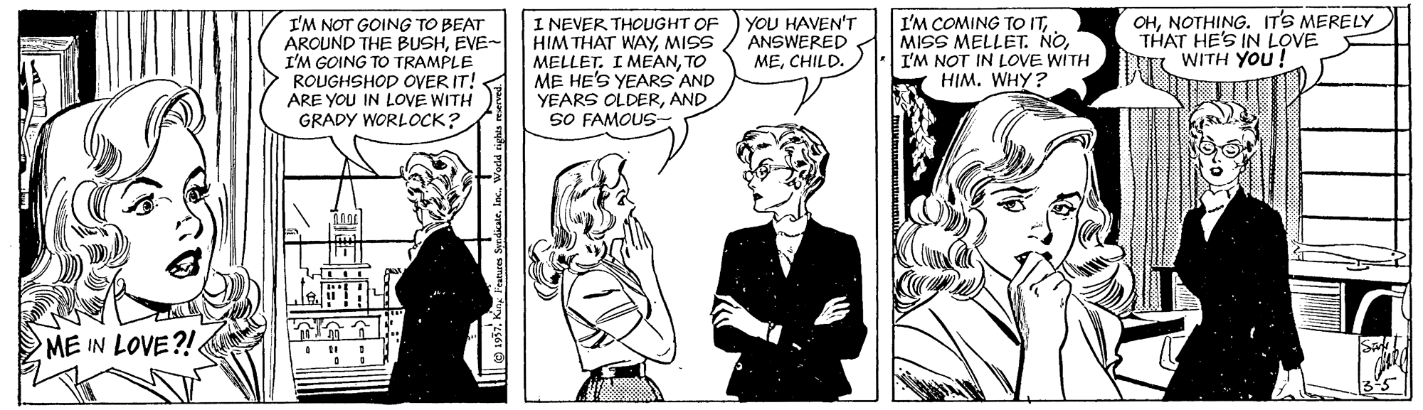 Line OCR: I'M NOT GOING TO BEAT AROUND THE BUSHEVE- I'M GOING TO TRAMPLE ROUGHSHOD OVER IT! - ARE YOU IN LOVE WITH GRADY WORLOCK? I NEVER THOUGHT OF HIM THAT WAYMISS MELLET. I MEANTO ME HE'S YEARS AND YEARS OLDERAND SO FAMOUS- I'M COMING TO ITI'M NOT IN LOVE WITH HIM. WHY? OHNOTHING. ITS MERELY THAT HE'S IN LOVE WITH YOU! YOU HAVEN'T ANSWERED MECHILD. ME IN LOVE?!. 1957 KinInc. Werld cights reserved. I'M NOT GOING TO BEAT AROUND THE BUSHEVE- I'M GOING TO TRAMPLE ROUGHSHOD OVER IT! - ARE YOU IN LOVE WITH GRADY WORLOCK? I NEVER THOUGHT OF HIM THAT WAYMISS MELLET. I MEANTO ME HE'S YEARS AND YEARS OLDERAND SO FAMOUS- I'M COMING TO ITMISS MELLET. NOI'M NOT IN LOVE WITH HIM. WHY? OHNOTHING. ITS MERELY THAT HE'S IN LOVE WITH YOU! YOU HAVEN'T ANSWERED MECHILD. ME IN LOVE?!. 1957 KinFratures SendicateInc. Werld cights reserved.