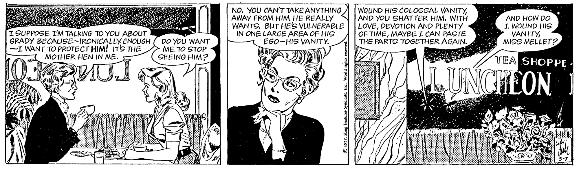 Comic book OCR: NO. YOU CAN'T TAKE ANYTHING AWAY FROM HIM HE REALLY WANTS. BUT HES VULNERABLE IN ONE LARGE AREA OF HIS EGO-HIS VANITY. WQUND HIS COLOSSAL VANITYAND YOU SHATTER HIM. WITH LOVEDEVOTION AND PLENTY OF TIMEMAYBE I CAN PASTE THE PARTS TOGETHER AGAIN. AND HOW Do I WOUND HIS VANITYMISS MELLETr? ISUPPOSE I'M TALKING TO YOU ABOUT GRADY BECAUSE-IRONICALLY ENOUGH -I WANT TO PROTECT HIM! ITS THE MOTHER HEN IN ME. DO YOU WANT ME TO STOP SEEING HIM? TEA SHOPPE · UNCHEON NO. YOU CAN'T TAKE ANYTHING AWAY FROM HIM HE REALLY WANTS. BUT HES VULNERABLE IN ONE LARGE AREA OF HIS EGO-HIS VANITY. WQUND HIS COLOSSAL VANITYAND YOU SHATTER HIM. WITH LOVEDEVOTION AND PLENTY OF TIMEMAYBE I CAN PASTE THE PARTS TOGETHER AGAIN. AND HOW Do I WOUND HIS VANITYMISS MELLETr? ISUPPOSE I'M TALKING TO YOU ABOUT GRADY BECAUSE-IRONICALLY ENOUGH -I WANT TO PROTECT HIM! ITS THE MOTHER HEN IN ME. DO YOU WANT ME TO STOP SEEING HIM? TEA SHOPPE · UNCHEON